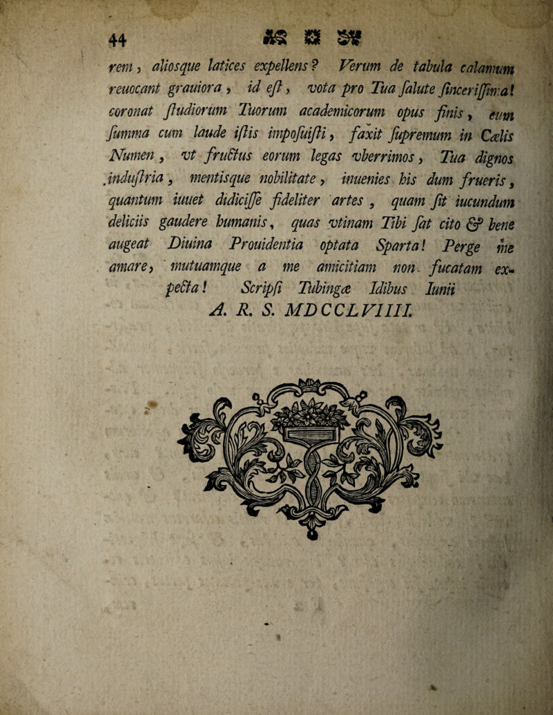 rem, aliosque latices expellens ? Verum de tabula calamum remeant grauiora , id efl, vota pro Tua falute finceriffiwa! coronat Jludiorum Tuorum academicorum opus finis, eum fumma cum laude i/lis impoJuiJH, faxit fupremum in Calis Numen, vt fru&us eorum legas vberrimos, Tua dignos Jndufiria, mentis que nobilitate, inuenies his dum frueris, quantum iuuet didiciffe fideliter artes , quam fit mundum deliciis gaudere humanis, quas vtinam Tibi fiat cito & bene augeat Diurna Prouidentia optata Sparta! Perge me amare, mutuamque a me amicitiam non. fucatam ex- pe£ta! Scripfi Tubinga Idibus Iunii A. R. S. MDCCLV1III.