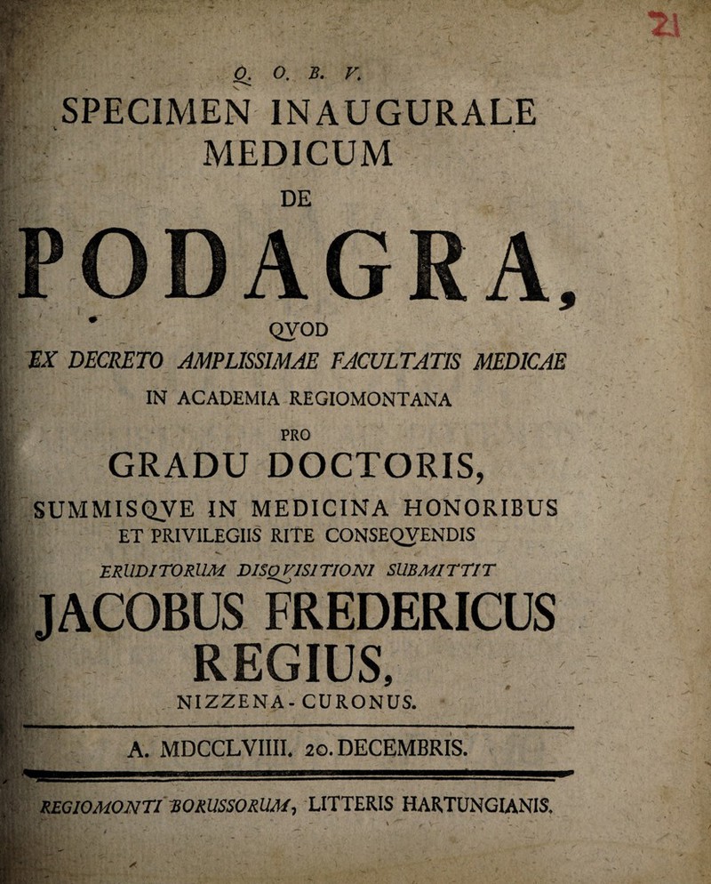 SPECIMEN INAUGURALE MEDICUM DE PODAGRA. * QVOD MX DECRETO AMPLISSIMAE FACULTATIS MEDICAE IN ACADEMIA REGIOMONTANA PRO GRADU DOCTORIS, SUMMISQVE IN MEDICINA HONORIBUS ET PRIVILEGIIS RITE CONSEQVENDIS ERUDITORUM DlSQVISITIONl SUBMITTIT JACOBUS FREDERICUS REGIUS. NIZZENA- CURONUS. A. MDCCLVIIII. 20. DECEMBRIS. 1 REGIOMONTI EORUSSORUM, LITTERIS HARTUNGIANIS,