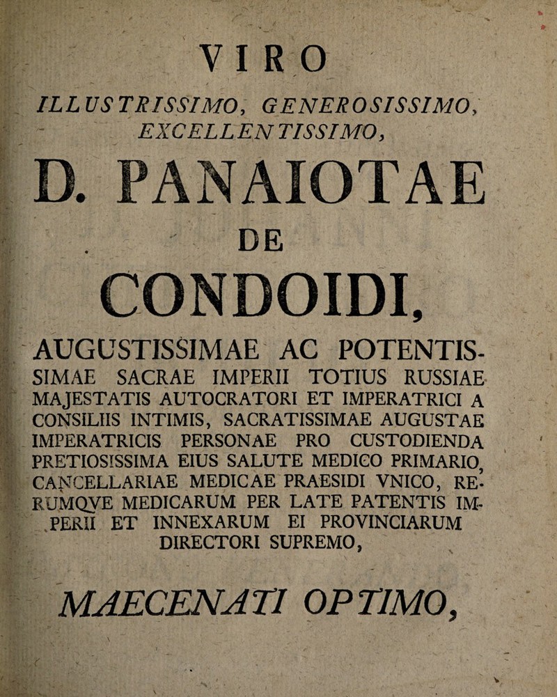 VIRO ✓ IL L US TRISSIMO, G E NER O STSSIMO, EXCELL EN TISSIMO, D. PANAIOTAE DE CONDOIDI, AUGUSTISSIMAE AC POTENTIS- SIMAE SACRAE IMPERII TOTIUS RUSSIAE- MAJESTATIS AUTOCRATORI ET IMPERATRICI A CONSILIIS INTIMIS, SACRATISSIMAE AUGUSTAE IMPERATRICIS PERSONAE PRO CUSTODIENDA PRETIOSISSIMA EIUS SALUTE MEDICO PRIMARIO, CA^^GELLARIAE MEDICAE PRAESIDI VNICO, RE- RUMQVE MEDICARUM PER LATE PATENTIS IM¬ PERII ET INNEXARUM EI PROVINCIARUM DIRECTORI SUPREMO, MAECENATI OPTIMO, \