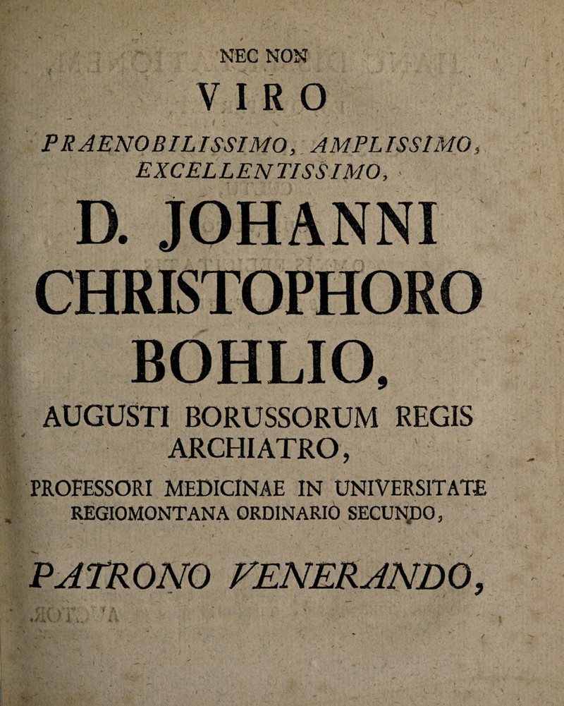 NEC NON VIRO PRAENOBILISSIMO,. AMPLISSIMO, EXCEL LEN TISS IMO, D. JOHANNI CHRISTOPHORO BOHLIO, AUGUSTI BORUSSORUM REGIS ARCHIATRO, PROFESSORI MEDICINAE IN UNIVERSITATE REGIOMONTANA ORDINARIO SECUNJDO, PATRONO FENERANDO, \