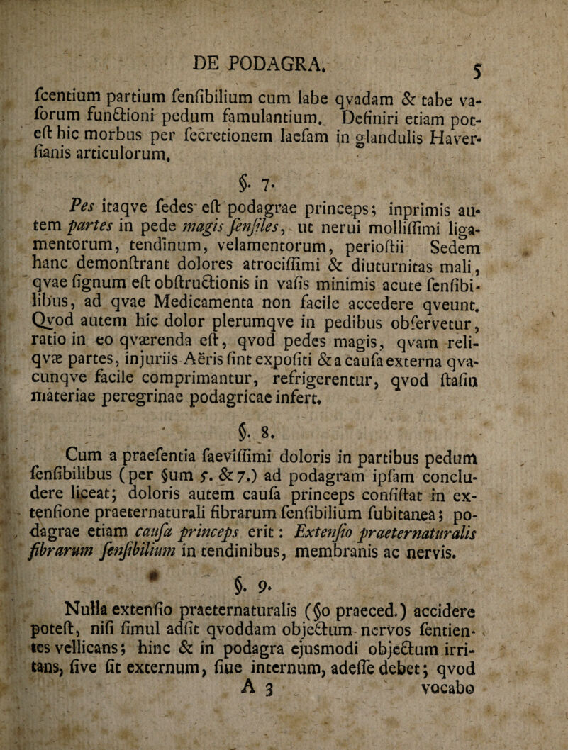 > fcentium partium fenfibilium cum labe qyadam & tabe va- forum funaioni pedum famulantium,. Definiri etiam pot- eft hic morbus per fecretionem lacfam in glandulis Haver- fianis articulorum. §• 7- Pes itaqve fedes eft podagrae princeps; inprimis au« tem partes in pede magis fenjiles, ut nerui molliffimi liga¬ mentorum, tendinum, velamentorum, perioftii Sedem hanc demonftrant dolores atrociffimi & diuturnitas mali, qvae fignum eft obftruflionis in vafis minimis acute fenfibi- libus, ad qvae Medicamenta non facile accedere qveunt. Qyod autem hic dolor plerumqve in pedibus obfervetur, ratio in eo qvsrenda eft, qvod pedes magis, qvam reli- qvae partes, injuriis Aeris fine expofiti & a caufa externa qva- cunqve facile comprimantur, refrigerentur, qvod ftafin materiae peregrinae podagricae infert. $. 8. Cum a praefentia faeviflimi doloris in partibus pedunt {enfibilibus ( per §um s- & 7.) ad podagram ipfam conclu¬ dere liceat; doloris autem caufa princeps confiftat in ex- t^nfione praeternaturali fibrarum fenfibilium fubitanea; po¬ dagrae tmm caufa princeps erit: Extenfio praeternaturalis fibrarum fenfibilium in tendinibus, membranis ac nervis. • , §.9. Nulla extenfio praeternaturalis (§0 praeced.) accidere poteft, nifi fimul adfit qvoddam objetlum- nervos fentien-. les vellicans; hinc & in podagra ejusmodi objcftum irri¬ tans, five fit externum, fiue internum, adefle debet; qvod A 3 ' vocabo