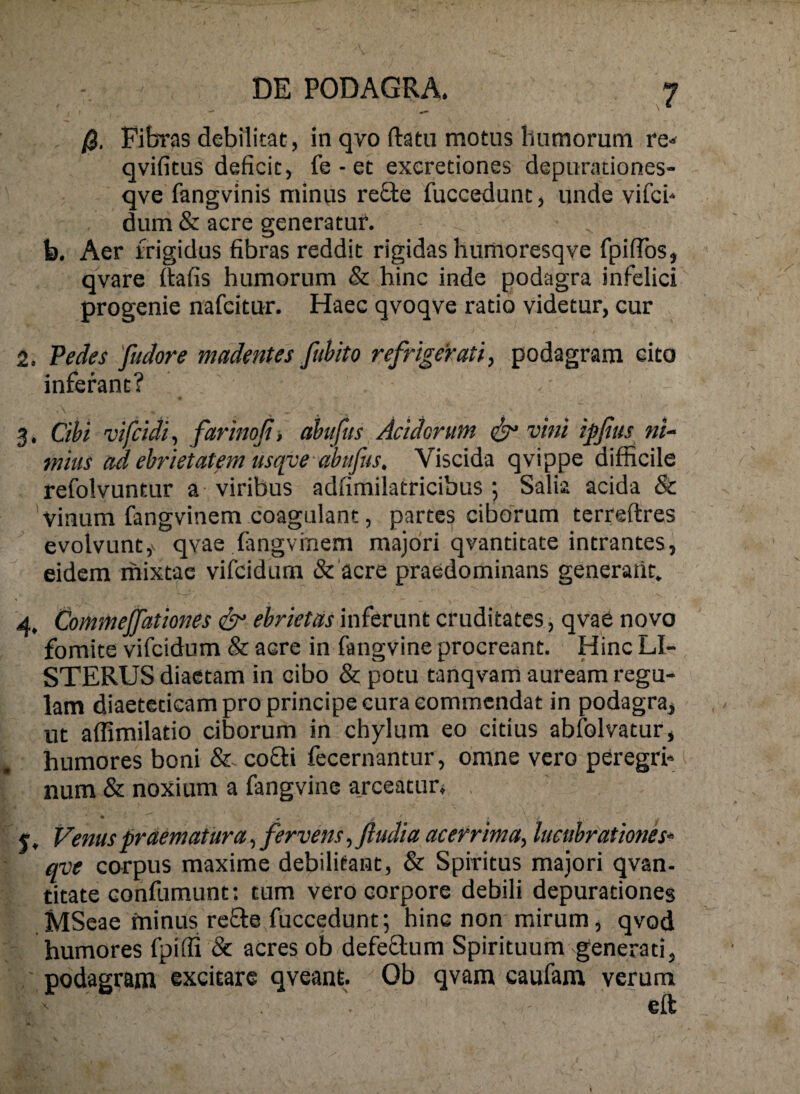 /3. Fityras debilitat, in qvo ftatu motus humorum re« qvifitus deficit, fe - et exeretiones depurationes- qve fangvinis minus re£le fuccedunt, unde vifci* dum & acre generatur. b. Aer frigidus fibras reddit rigidas liumoresqve fpifTos, qvare flafis humorum & hinc inde podagra infelici progenie nafeitur. Haec qvoqve ratio videtur, cur 2. Tedes fudore madentes fuhito refrigerati, podagram cito inferant? 3. Cibi vifcidi, farinofi, abufiis Acidorum ^ vini ipfias ni- mius ad ebrietatem usqye abtifus, Viscida qvippe difficile refolvuntur a viribus adfimilatricibus ; Salia acida & vinum fangvinem coagulant, partes ciborum terreftres evolvunt,V qvae fangvinem majori qvantitate intrantes, eidem mixtae vifcidum &'acre praedominans generant. 4. Commejfationes ebrietas inferunt cruditates, qvae novo fomite vifcidum & acre in fangvine procreant. Hinc LI- STERUS diaetam in cibo & potu tanqvam auream regu¬ lam diaeteticam pro principe cura commendat in podagra, ut affimilatio ciborum in chylum eo citius abfolvatur, humores boni coffi fecernantur, omne vero peregrf ^ num & noxium a fangvine ajceatun y, Venus praematura, fervens, ftudia acerrima, lucubrationeS‘ qve corpus maxime debilitant, & Spiritus majori qvan- titate confumunt: tum vero corpore debili depurationes MSeae minus reffe fuccedunt; hinc non mirum, qvod humores fpiffi & acres ob defeflum Spirituum generati, podagram excitare qveant. Ob qvam caufam verum ' eft