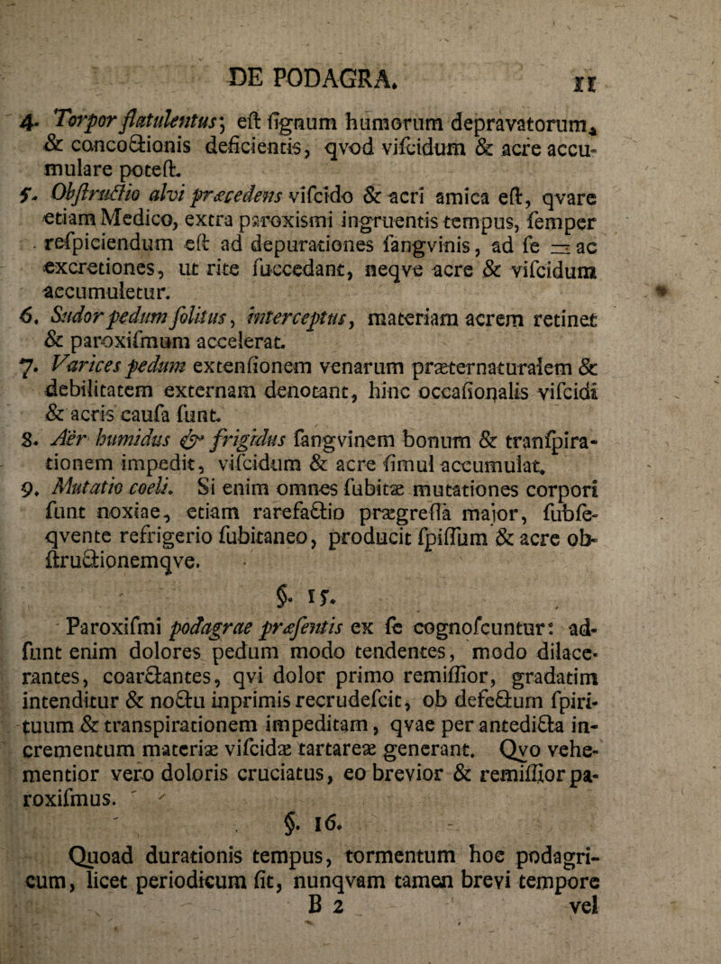 4. Torporflutulentus', eft fignum humorum depravatorum^ & cancoOrionis deficientis, qvod vifcidum & acre accu¬ mulare poteft, Objlriidk alvi prtecedens vifcido & acri amica eft, qvarc etiam Medico, extra psroxismi ingruentis tempus, femper . refpiciendum cft ad depurationes fangvinis, ad fe ac cxcretiones, ut rite fuecedant, neqve acre & vifcidum accumuletur. 6. Sudor pedum fiUtus ^ mterceptus, materiam acrem retinet & paroxifmum accelerat. 7. Varices pedum extenfionem venarum prseternaturalem & debilitatem externam denotant, hinc occafioqalis vifeidi & acris caufa funt 8- Aer himidus ^ fidgkhs langvinem bonum & tranfpira- tionem impedit, vifcidum & acre fimul accumulat, 9. Mutatio coeli. Si enim omnes fubits mutationes corpori funt noxiae, etiam rarefaftio prtegrefta maior, fubfe- qvente refrigerio fubitaneo, producit fpiflura & acre ob- ftru£tionemqve. ■ Paroxifmi podagrae prafe^ttis ex fc cognofcunturt ad- funt enim dolores pedum modo tendentes, modo dilace¬ rantes, coarflantes, qvi dolor primo remiffior, gradatim intenditur & noftu inprimis recrudefeit, ob defeflurn fpiri- tuum & transpirationem impeditam, qvae per antedifila in¬ crementum materiae vifeidae tartareae generant, Qyo vehe- mentior vero doloris cruciatus, eo brevior & remiffiorpa- roxifmus. ' §. 16. Quoad durationis tempus, tormentum hoc podagri¬ cum, licet periodicum fit, nunqvam tamen brevi tempore B 2 vel