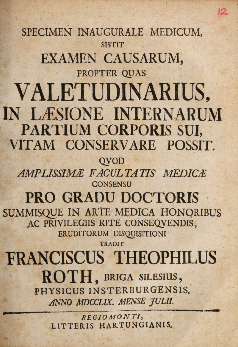 SPECIMEN INAUGURALE MEDICUM, SISTIT EXAMEN CAUSARUM, PROPTER QUAS VALETUDINARIUS, IN L/ESIONE INTERNARUM PARTIUM CORPORIS SUI, VITAM CONSERVARE POSSIT. QVOD AMPLISSIME FACULTATIS MEDICE CONSENSU PRO GRADU DOCTORIS SUMMISQUE IN ARTE MEDICA HONORIBUS AC PRIVILEGIIS RITE CONSEQVENDIS, ERUDITORUM DISQUISITIONI TRADIT TRANCISCUS THEOPHILUS ROTH, BRIGA SILESIUS, PHYSICUS INSTERBURGENSIS. ANNO MDCCLIX. MENSE JULII * REGIOMONTI, LITTERIS HARTUNGIANIS,