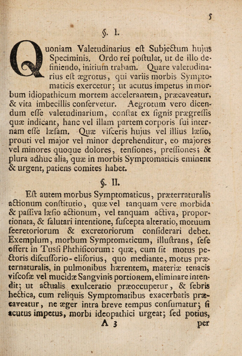 uoniam Valetudinarius eft SubjeQrum hujus Speciminis, Ordo rei poftulat, ut de illo de¬ finiendo, initium traham. Quare valetudina¬ rius eft aegrotus, qui variis morbis Sympto¬ maticis exercetur; ut acutus impetus in mor¬ bum idiopathicum mortem accelerantem, praecaveatur, & vita imbecillis confervetur. Aegrotum vero dicen¬ dum efle valetudinarium, ccnftat ex fignis praegrefiis quas indicant, hanc vel illam partem corporis fui inter¬ nam efie laefam. Quae vifceris hujus vel illius laefio, pro uti vel major vel minor deprehenditur, eo maiores vel minores quoque dolores, tenfiones, preffiones; & plura adhuc alia, quae in morbis Symptomaticis eminent & urgent, patiens comites habet. §■ n. Eft autem morbus Symptomaticus, praeterraturalis a£tionum conftitutio, quae vel tanquam vere morbida & paffiva laefio a&ionum, vel tanquam a£Hva, propor- tionata, & falutari intentione, fufeepta alteratio, motuum feeretoriorum & excretoriorum confiderari debet. Exemplum, morbum Symptomaticum, illuftrans, fefe effert in Tusfi Phthificorum: quae, cum fit motus pe- ftoris difcuflbrio-eliforius, quo mediante, motus prae- tcrnaturalis, in pulmonibus haerentem, materiae tenacis vifeofae vel mucidae Sangvinis portionem, eliminare inten¬ dit; ut a&ualis- exulceratio praeoccupetur, & febris hefitica, cum reliquis Symptomatibus exacerbatis prat- caveatur, ne aeger intra breve tempus confumatur; fi acutus impetus, morbi ideopathici urgeat; fed potius,