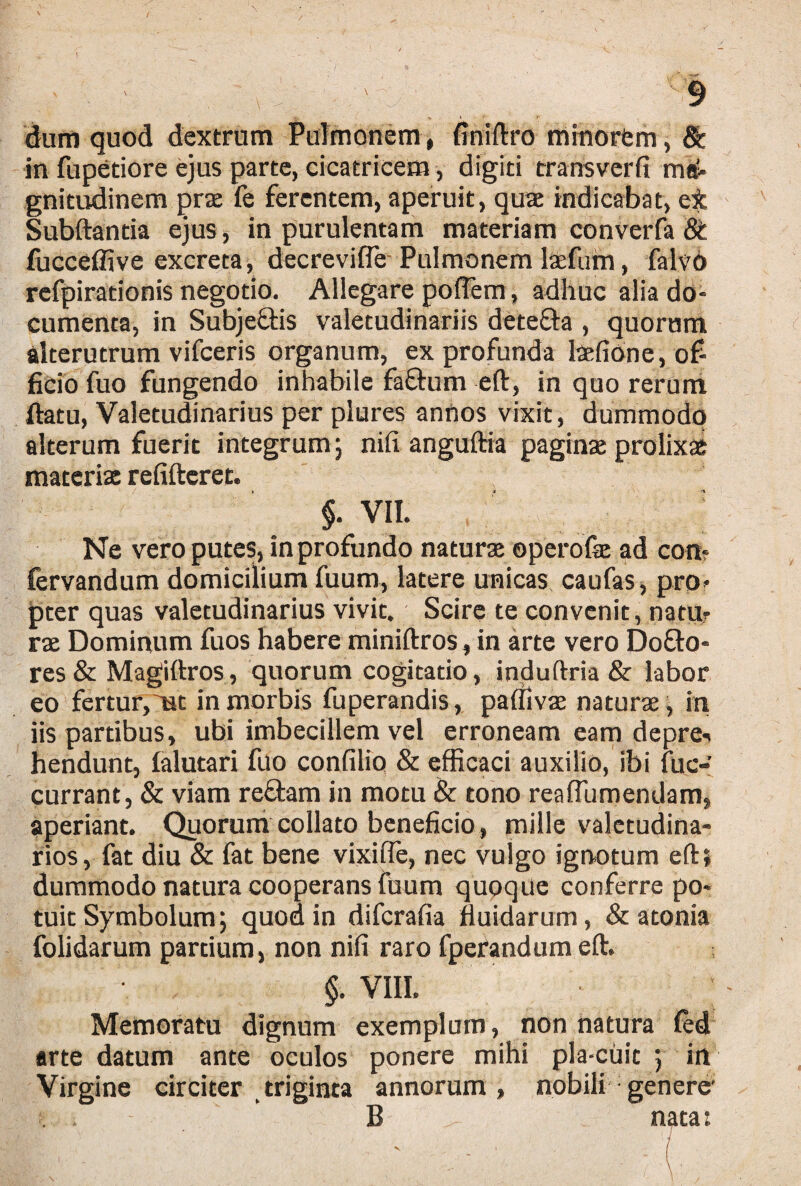 dum quod dextrum Pulmonem, finiftro minorem, & in fupetiore ejus parte, cicatricem, digiti transverfi ma¬ gnitudinem prae fe ferentem, aperuit, qua; indicabat, et Subftantia ejus, in purulentam materiam converfa 8t fucceffive excreta, decreviffe Pulmonem laefuin, falvO refpirationis negotio. Allegare poffem, adhuc alia do¬ cumenta, in Subje&is valetudinariis dete&a , quorum alterutrum vifceris organum, ex profunda laefione, of¬ ficio fuo fungendo inhabile faftum eft, in quo rerum ftatu, Valetudinarius per plures annos vixit, dummodo alterum fuerit integrum; nifi anguftia paginas prolixae materis refifteret. $• VII. Ne vero putes, in profundo naturae operofie ad con* fervandum domicilium fuum, latere unicas caufas, pro¬ pter quas valetudinarius vivit. Scire te convenit, natu- rae Dominum fuos habere miniftros,in arte vero Do£to- res & Magiftros, quorum cogitatio, induftria & labor eo fertur,mt in morbis fuperandis, paffivse naturae, in iis partibus, ubi imbecillem vel erroneam eam depre-* hendunt, falutari fuo confilio & efficaci auxilio, ibi lue-; currant, & viam reftam in motu & tono reafliimendam, aperiant. Quorum collato beneficio, mille valetudina¬ rios, fat diu & fat bene vixiffe, nec vulgo ignotum eftj dummodo natura cooperans fuum quoque conferre po¬ tuit Symbolum; quod in diferafia fluidarum, & atonia folidarum partium, non nifi raro fperandum eft. §. viii. • ; Memoratu dignum exemplum, non natura fed arte datum ante oculos ponere mihi pla-cuit ; in Virgine circiter triginta annorum, nobili genere' . . - B nata;