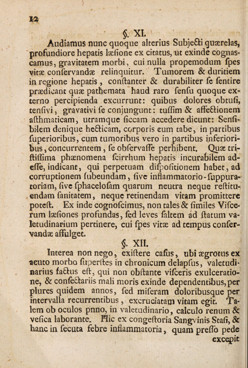 §;XI. Audiamus nunc quoque alterius Subje&i quaerelas, profundiore hepatis lasfione ex citatus, ut exinde cognas- camus, gravitatem morbi, cui nulla propemodum fpes vitse confervandas relinquitur. Tumorem & duritiem in regione hepatis , conftanter & durabiliter fe fentire praedicant quae pathemata haud raro fenfu quoque ex¬ terno percipienda excurrunt: quibus dolores obtufi, tenfivi, gravativi fe conjungunt: tuflim & affe&ionem afthmaticam, utramque ficcam accedere dicunt: Senfi- bilem denique he&icam, corporis cum tabe, in partibus fuperioribus, cum tumoribus vero in partibus inferiori¬ bus , concurrentem, fe obfervafle perhibent. Quae tri- ftiffima phaenomena fcirrhum hepatis incurabilem ad¬ ede, indicant, qui perpetuam difpofitionem habet, ad corruptionem fubeundam, fi ve inflammatorio-fuppura- toriam, five fphacelofam quarum neutra neque reftitu- endam fanitatem, neque retinendam vitam promittere poteft. Ex inde cognofcimus, non tales & fimiles Vifce- rum laefiones profundas, fed leves faltem ad ftatum va¬ letudinarium pertinere, cui fpes vitae ad tempus confer- vandae affulget. $. XII. Interea non nego, exiftere cafus, ubi aegrotus ex •acuto morbo fuperltes in chronicum delapfus, valetudi¬ narius fattus eft, qui non obftante vifceris exulceratio¬ ne, & confe&ariis mali moris exinde dependentibus, per plures quidem annos, fed miferam doloribusque per intervalla recurrentibus, excruciatam vitam egit. Ta¬ lem ob oculos pnno, in valetudinario, calculo renum & vefica laborante. Hic ex congeftoria Sangvinis Stafi, & hanc in fecuta febre inflammatoria, quam preflo pede exciit