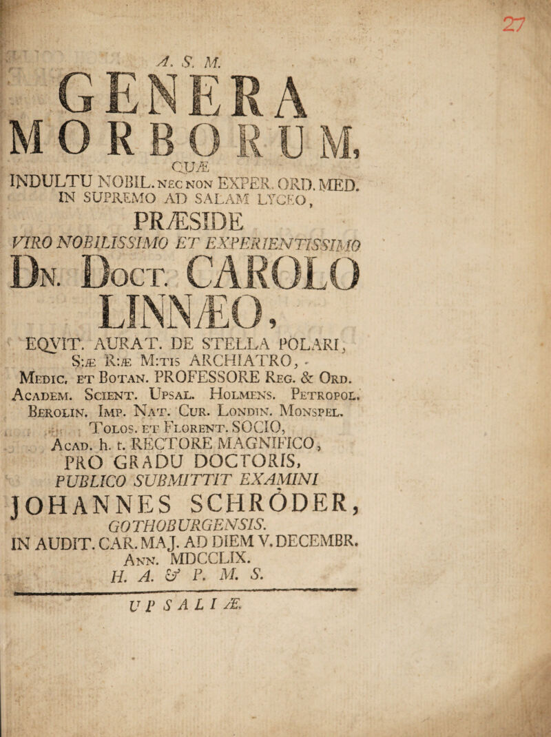 M ORBO B A IT' CU/P u INDULTU NOBIL. nec non EXPER. ORI), MED. IN SUPREMO AD SALAM LYCEO, PR ASSIDE VIRO NOBILISSIMO ET EXPER1ENT1SSIM0 Dn. Doct. carolo EQVIT. AURAT. DE STELLA POLARI. Sue R:/e M:tis ARCHIATRO, - Medic. et Botan. PROFESSORE Reg. & Ord. Academ. Scient. Upsal. Holmens. Petropol. Beroun. Imp. Nat. Cur. Londin. Monspel. Tolos. et Florent. SOCIO, Acad. h. t. RECTORE MAGNIFICO, PRO GRADU DOCFORIS, PUBLICO SUBMITTIT EXAMINI JOHANNES SCHRODER, GO THOB URGENSIS. IN AUDIT. CAR. MAJ. AD DIEM V.DECEMBR. Ann. MDCCLIX. H. A. U P. M. S.