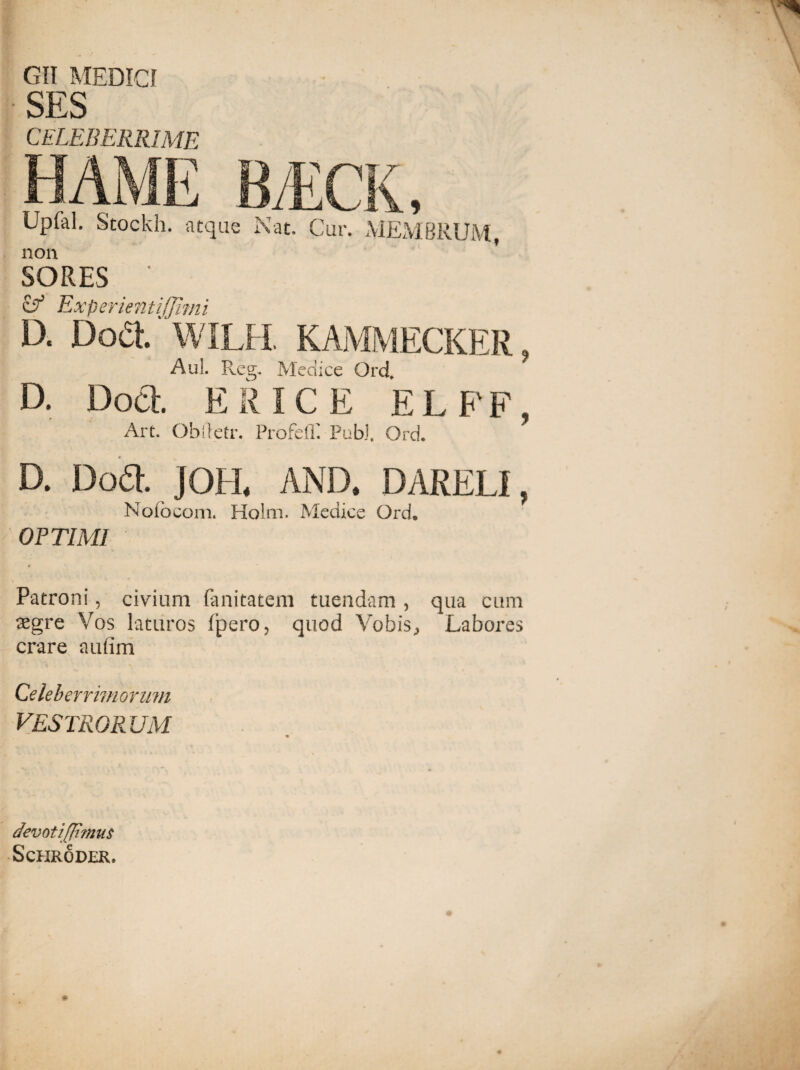 GII MEDICI SES CELEBERRIME ? Upfal. Stockh. atque Nat. Cur. MEMBRUM, non SORES ‘ & ExperientiJJimi D. Doa WILH. KAMMECKER Aul. Fveg. Medice Qrd, D. Doct. ER ICE E L F' F, Art. Obftetr. Profeff Pubi. Ord. D. Dod. JOH. AND. DARELI, Nolocom. Holm. Medice Ord. OPTIMI Patroni, civium fanitatem tuendam , qua cum tegre Vos laturos fpero, quod Vobis, Labores crare aufim Celeberrimorum VESTRO R UM devotijji?nu$ ScHRODER.