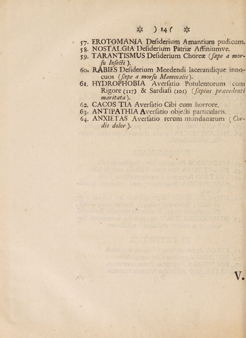 $7« EROTOMANIA Defiderium Amandum pudicum. 58. NOSTALGIA Defiderium Patrias Affiniumve. 59» TARANTISMUS Defidcrium Choreas (J&pe a tnor- fu Infe&i ). 60. RABIES Defiderium Mordendi lacerandiquc inno¬ cuos (fope a morfu Mammalis). 61. HYDROPHOBIA Averlatio Potulentorum cum Rigore (117) & Sardiafi (101) (fiepius procedenti maritata). 62. CACOS T1A Averlatio Cibi cum horrore, 63« ANTIPATHIA Averlatio objecli particularis. 64. ANXIETAS Averlatio rerum mundanarum ( Cor¬ dis dolor).