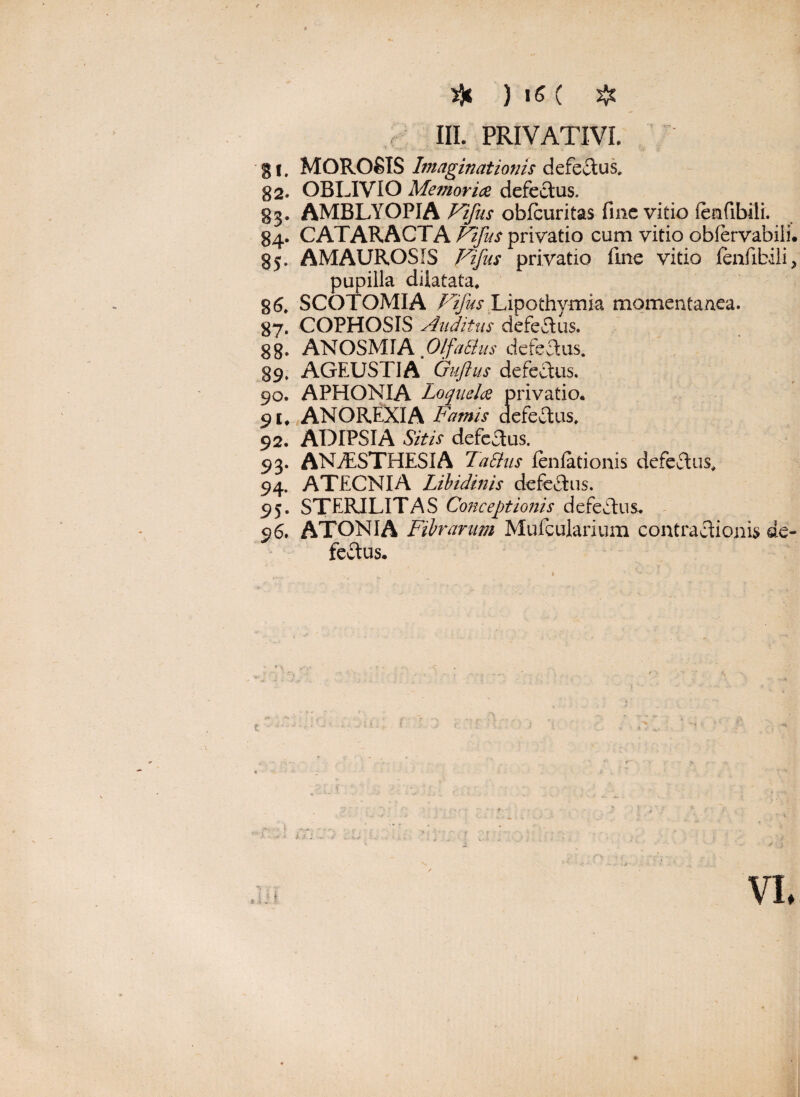 III. PRIVATIVI ■gi. MOROSIS Imaginationis defectus. g2. OBLIVIO Memoria defectus. §3. AMBLYOPIA Vifus obfcuritas fine vitio (enfibili. 84. CATARACTA Vifus privatio cum vitio obfervabiii. 85. AMAUROSIS Vifns privatio fine vitio fenfibili, pupilla dilatata, 86. SCOTOMIA Fifus Lipothymia momentanea. 87. COPHOSIS Auditus defeCtus. 88» ANOSMIA.Olfalius defectus. 89. AGEUSTIA Guftus defectus. 90. APHONIA Loquela privatio. 91. ANOREXIA Famis defectus. 92. ADIPSIA Sitis defeftus. 93. ANAESTHESIA Talius fenfationis defeCtus, 94. ATECNIA Libidinis defectus. 95. STERILITAS Conceptionis defeftus. 96. ATONIA Fibrarum Mufcularium contractionis de¬ fectus.