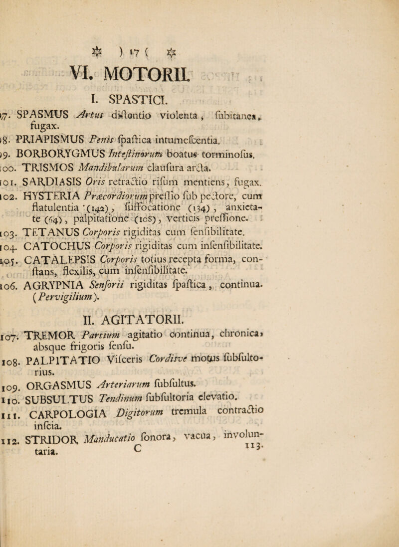 ❖ ) ‘7 ( # VI. MOTORII \ I. SPASTICI. >/7> SPASMUS Artus dictando violenta, (uhitanca* fugax. >8« PRIAPISMUS Penis (paflica iritumefcentia, >9. BORBORYGMUS Inteftinorum boatus torminofus. i oo. TRISMOS Mandibularum claufura arcta. [Oi. SARDIASIS Oris retractio rifum mentiens, fugax. 102. HYSTERIA Preecordiorumpreflio fub peclore, currr flatulentia ‘(14*), fuffbcatione (134), anxicta- te (64), palpitatione (10S), verticis preffione. [03. TETANUS Corporis rigiditas cum (enfibilitate. 104. CATOCHUS Corporis rigiditas cum infenfibilitate. loj. CATALEPSIS Corporis totius recepta forma, con¬ flans, flexilis, cum infenfibilitate. 106. AGRYPNIA Senforii rigiditas (paftica, continua. (.Pervigilium). II. AGITATORII. J07. TREMOR Partium, agitatio continua, chronica» absque frigoris fenfu. 108. PALPITATIO Viiceris Cordisve motjus fubfulto- rius. 109. ORGASMUS Arteriarum fubfultus. 110. SUBSULTUS Tendinum fubfultoria elevatio, in. CARPOLOGIA Digitorum tremula contrario infcia. 112. STRIDOR Manducatio fonora, vacua, invoiun- r 113* taria. ^