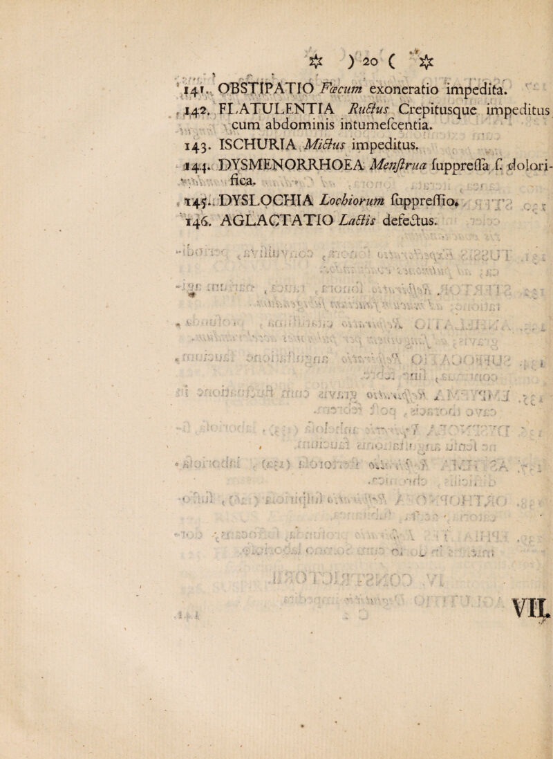 «> 5^ ) 20 ( Jjt I', /'f ... 141... OBSTIPATIO Fcecum exoneratio impedita. ,1,42. FLATULENTIA RaSius Crepitusque impeditus cum abdominis intumefcentia. 143. ISCHURIA Mitius impeditus. , b fica. VA r < > ? 145. DYSLOCHIA Lochiorum fuppreffio. [’ ■ * , i -i ‘v 1 146. f*1 “ I i ' uf -■ '0 ■ ' Z tl ! :nu :\:y r t ? r;1 r u.-,’.fVvj. #■ 1 ; • • - • •• . ' : •s■■■■■■ ■■’' i^yhi & e ■ i : ’-:. r ’ , *•'' ‘ • s 1 htli i i.i j.iyJilJ \>% ■>v I . a i-4 \>i •• t\ *.v. - j fs, v i 4 * . J. £ 'J> -' ; x su ■ ’ J ; .* i.' - ■ ^ ' ?) ■ ^DOSiU t n 1* / /*\^ 5 i. ’ , ; v» 9 - . t \ .71 :;.rvi/i'7 ©Ivvud' • * b 4 r . ; * -i ! , C {• i • > i \ L  if r- ; -c • ' > 4. ^ . 4 . i ? t. r i ■ u. ■ \ r r : ••; ? * ;■ ? * • i ••• ' ^ 1 4. - ir^f rtf.; /*0. ‘ nt; f * nUJt • U\ , f--.•. t f md; .; > oL ;•:••.’ :, .-.J. i?,„ t \ ?' » r ; I J . . • | ' ,r ■ ’ • ’ i) i? * x ■ ; ‘ ' ' f; 11 X '' T ' >■ >-.*£, i j.-1» > 1