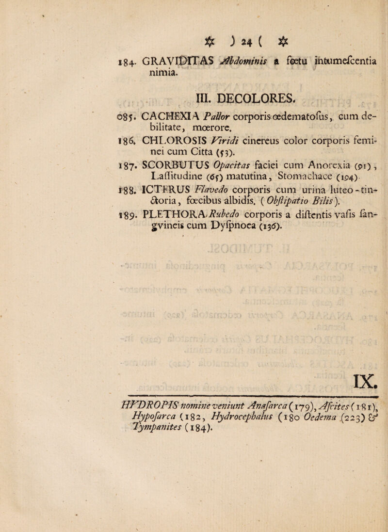 184* GRAVIDITAS Abdominis a foetu ihfoumefcentia • • nimia. III. DECOLORES- 085. CACHEXIA Pallor corporis oedematofus, cum de-* bilitate* moerore, 186, CHLOROSIS Viridi cinereus color corporis femi¬ nei cum Citta (f 3). 187. SCORBUTUS Opacitas faciei cum Anorexia (91), Laffkudine (tff) matutina, Stomachace (194) 188* ICTERUS Flavedo corporis cum urina luteo - tin¬ ctona , foecibus albidis. ( Obfiipatio Bilis). 189* PLETHORA/ifofo/o corporis a didentis vafis fan- g vineis cum Dyipnoea (i3<5). HFDROPIS nomine veniunt Anafarca{ 179), Afcites (181) Hypofarca (182, Hydrocephalia (1 go Oedema (2 2 3) 2> Tympanites (184).
