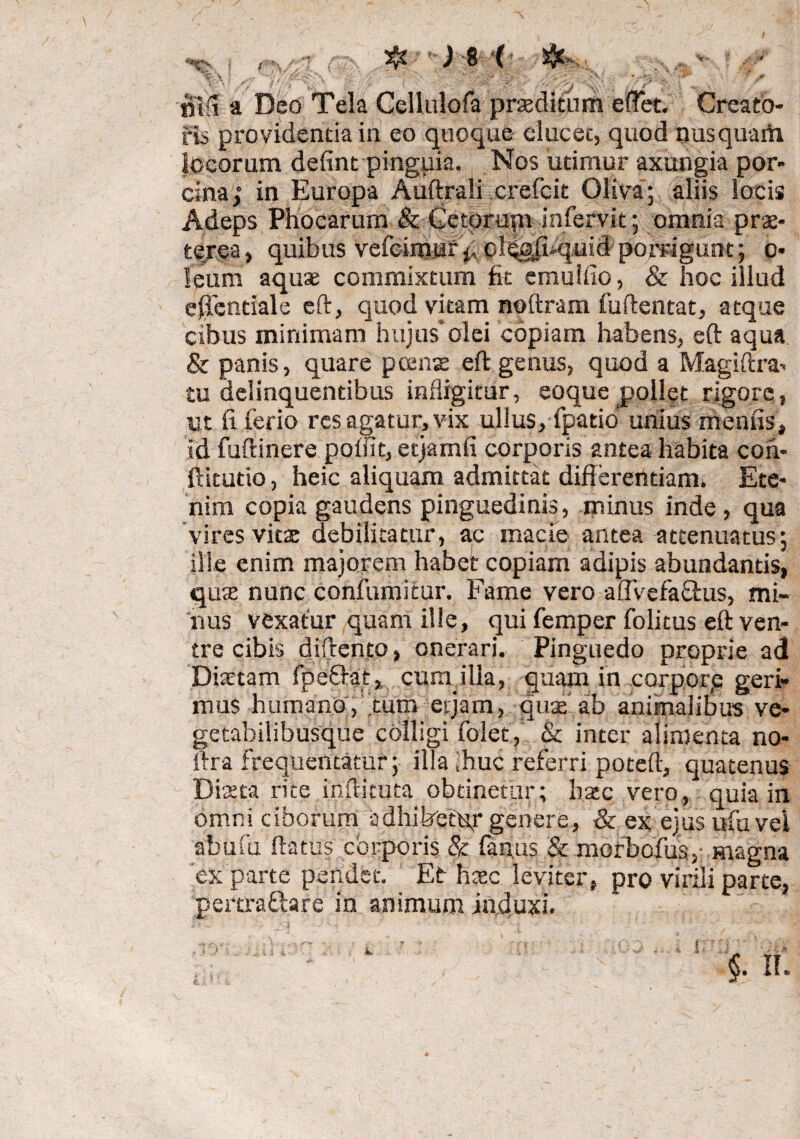 ^ * ’V \ ' • • ' • . ? r * ' . u S ' t . ?’■ / f ' \ -n. y m a Deo Tela Cellulofa proditum e flet. Creato¬ ris providenda in eo quoque elucet, quod nusquarti locorum defint pinguia. Nos udmur axungia por¬ cina; in Europa Auftrali crefcit Oliva; aliis locis Adeps Phocarum & Getprup infervit; omnia prae¬ terea, quibus vefcirtiur^ oleeii-quid porrigunt; o- leum aquae commixtum fit cmulfio, & hoc illud effentiale eft, quod vitam noftram fuftentat, atque cibus minimam hujus’olei copiam habens, eft aqua & panis, quare pcense eft genus, quod a Magiftra^ tu delinquentibus infligitur, coque pollet rigore, m fi ferio res agatur, vix ullus, fpatio unius menas, id fufiinere poffit, etjamfi corporis antea habita coh- ftitudo, heic aliquam admittat differendam. Ete¬ nim copia gaudens pinguedinis, minus inde , qua vires vitte debilitatur, ac macie antea attenuatus; ille enim majorem habet copiam adipis abundantis, qute nunc confumitur. Fame vero aflvefa&us, mi¬ nus vexatur quam ille, qui femper folitus eft ven¬ tre cibis diftento, onerari. Pinguedo proprie ad Diaetam fpeftat, cura ilia, quam in corpore geri¬ mus humano, tum erjam, quae ab animalibus ve- getabilibusque colligi folet, & inter alimenta no- ftra frequentatur; illa ihuc referri poteft, quatenus Dixta rite inilituta obtinetur; batc vero, quia in omni ciborum adhibetur genere, & ex ejus ufu vel abufu flatus corporis & fanas & morbofus, magna ex parte pendet. Et htec leviter, pro virili parte, pertraGare in animum induxi.