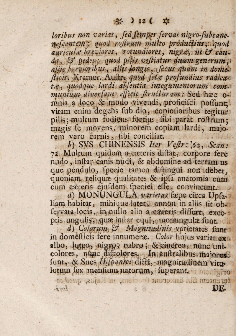 ';$£ > ia ( $ loribus non variat, fedfetnper fervat nigro-fubcane- nefcenteni) quod rofivum multo productiusy. quod auricula breviores, rotundiores, nigra, ut Ef cau¬ da, E? pedes; quod pilis vejliatur dmm generump ajiJs brevioribus, aliis longis, ficus quam in dome* Jlic-m Kramer. Aiiftrs quod feta profundius radica¬ ta, quodque lardi abjentia. integumentorum com¬ munium diverfam efficit firucluram : Sed haec o- renia a loco & modo vivendi, proficifci poffunt; vitam enim degetis fub dio, copiofioribus tegitur pilis; multum fodiens fortius libi parat rodmm; magis fe movens, minorem copiam lardi, majo¬ rem vero carnis, libi conciliat. b) SVS CHINENSIS Iter Vejlr: \6i, Scan : 72 Multum quiderii a exteris didat, corpore fere nudo, indar canis nudi, & abdomine ad. terram us que pendulo, fpecje tamen didingui non debet, quoniam reliqua qualitates & ipfa anatomia eum cum exteris ejufdem fpeciei effe, convincunt. d) MONUNGULA varietas depe circa Upfa- liam habitat, mihique latet, annon in aliis lit ob- fervata locis, in nullo alio a e$teris differt, exce¬ ptis ungulis, quae indar equi, mohungulae funt. d) Colorum Cf Magnitudinis /.varietates funt in domedicis fere innumerae. Color hujus variat ex » albo, lufpo, nigypv rubro; &ctoqreo, nunc uni. colores, n«#ic difcolores. Imaudralibus, maiores, funt, fic Sues Hifpanici difti,: magnitudinem vitu* kttro fex mendum nataram, fuperant. ■. Po