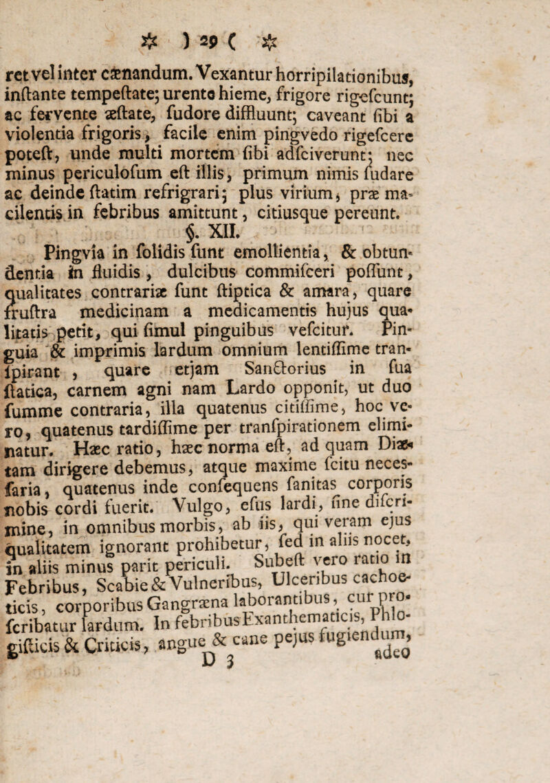 rctvel inter csnandum. Vexantur horripilationibus, inftante tempeftate; urento hieme, frigore rig-efcunt; ac fervente aeftate, fudore diffluunt; caveant fibi a violentia frigoris, facile enim pingvedo rigefcere poteft, unde multi mortem fibi adfciverunt; nec minus periculofum eft illis, primum nimis fudare ac deinde ftatim refrigrari; plus virium 4 prae ma¬ cilentis in febribus amittunt, citiusque pereunt. §. XII. Pingvia in folidis funt emollientia, & obtun¬ dentia in fluidis , dulcibus commifceri poflunt, qualitates contrariae funt ftiptica & amara, quare fruftra medicinam a medicamentis hujus qua* litatis petit, qui fimul pinguibus vefcitur. Pin¬ guia & imprimis lardum omnium lentiflime tran- ipirant , quare etjam Sanflorius in fua ftatica, carnem agni nam Lardo opponit, ut duo fumme contraria, illa quatenus cidffime, hoc ve¬ ro, quatenus tardiflime per tranfpirationem elimi¬ natur. Haec ratio, haec norma eft, ad quam Diae* tam dirigere debemus, atque maxime fcitu neces- faria, quatenus inde confequens fanitas_ corporis nobis cordi fuerit. Vulgo, efus lardi, une difcri- mine, in omnibus morbis, ab iis, quiveram ejus qualitatem ignorant prohibetur, fed in alus nocet, in aliis minus parit periculi. Subeft vero ratio m Febribus, Scabie & Vulneribus, Ulceribus cachoe- ticis, corporibus Gangraena laborantibus, cur pro* fcribatur lardum. In febribusLxanthemat cis, gifticis & Criticis, angue & cane pejus fugiendum, v 3