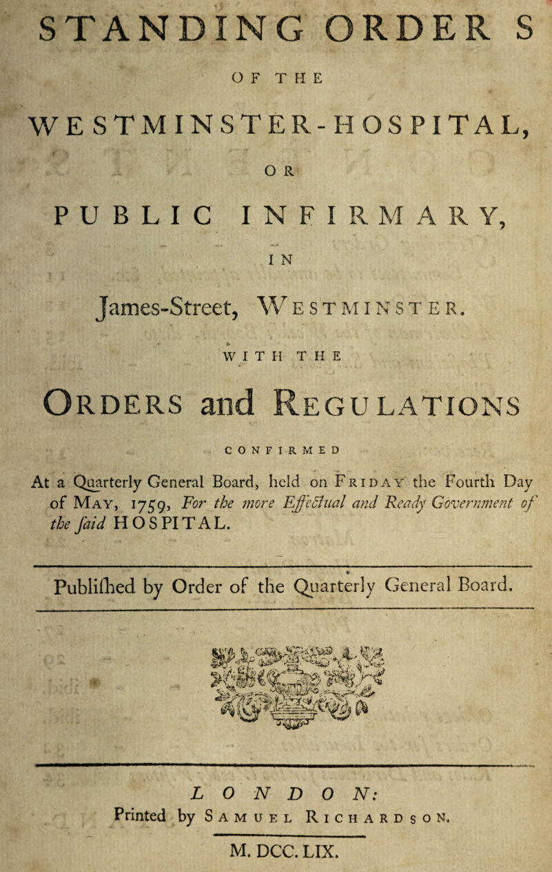 STANDING ORDER S OF THE WE STM INS TER- H OS PI TAL, f A ' v . „ O R PUBLIC INFIRM A R Y, f ' 1 Ijjgl . ;. T . .in James-Street, Westminster, N , 4 ' . i f I f 4 V • rf 1 i 4- > ». % WITH THE * * Orders and Regulations CONFIRMED At a Quarterly General Board, held on Friday the Fourth Day of May, 1759, For the more Effectual and Ready Government of the faid HOSPITAL. c Publifhed by Order of the Quarterly General Board, LONDON: Printed by Samuel Richardson.