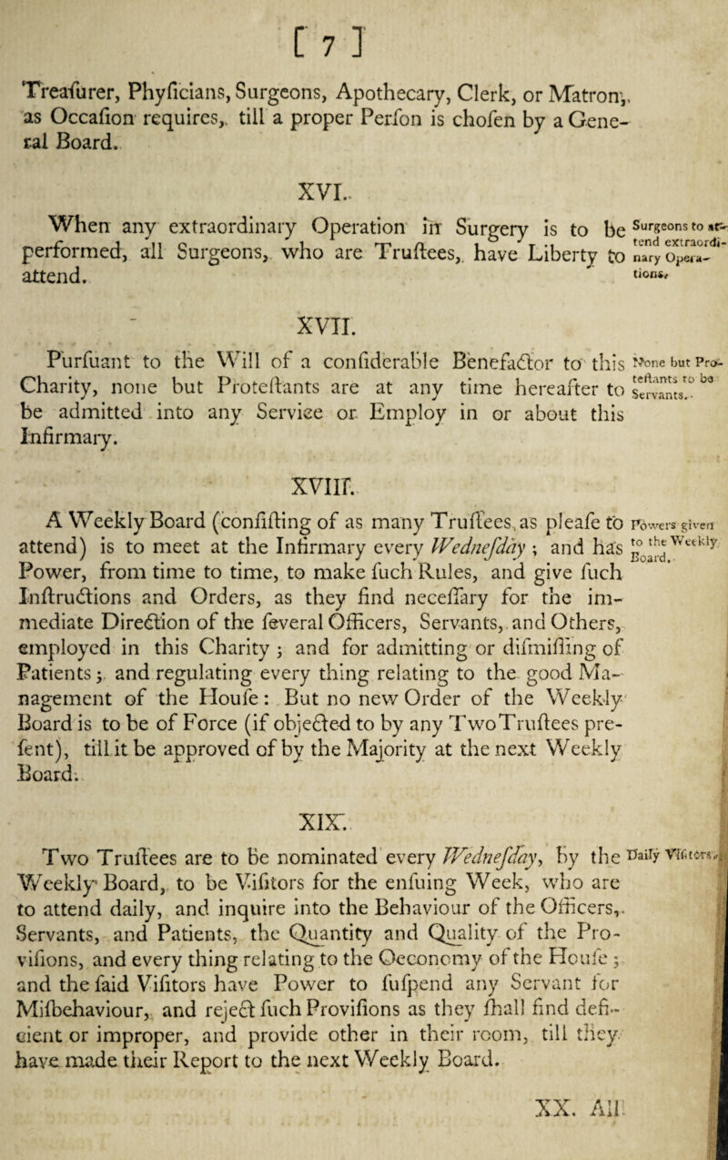 Treasurer, Phyficians, Surgeons, Apothecary, Clerk, or Matron*,, as Occafion requires,, till a proper Perfon is chofen by a Gene¬ ral Board. XVI.. When any extraordinary Operation in Surgery is to be Surgeons t0 performed, all Surgeons, who are Truftees,. have Liberty to nTry attend. tion** XVII. Purfusnt to the Will of a confiderable Benefactor to this None but Prc>- Charity, none but Proteftants are at any time hereafter to servants! °° be admitted into any Service or. Employ in or about this Infirmary. xvnr. A Weekly Board (confiding of as many Truftees, as pleafe to powers given attend) is to meet at the Infirmary every IVednefday ; and has Power, from time to time, to make fuch Rules, and give fuch JnftruCtions and Orders, as they find neceffary for the im¬ mediate Direction of the feveral Officers, Servants, and Others, employed in this Charity ; and for admitting or difmifiing of Patients y and regulating every thing relating to the good Ma¬ nagement of the Houfe: But no new Order of the Weekly- Board is to be of Force (if objected to by any Two Truftees pre- fent), till it be approved of by the Majority at the next Weekly Board. xix:.-. Two Truftees are to be nominated every TVednefday, by the tfaiiy TOtarsv, Weekly Board, to be Vifitors for the enfuing Week, who are to attend daily, and inquire into the Behaviour of the Officers,. Servants, and Patients, the Quantity and Qu_ality of the Pro- | vifions, and every thing relating to the Oeconomy of the Houfe ; and the faid Vifitors have Power to fufpend any Servant for Mifbehaviour, and reject fuch Provifions as they fhall find defi¬ cient or improper, and provide other in their room, till they, have made their Report to the next Weekly Board. XX. All.