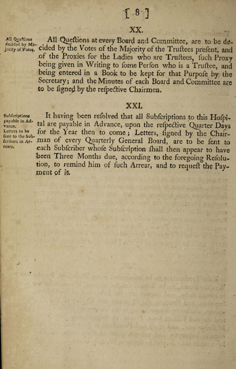 — 1 8 1 J XX. dcddecf by°Ma- . ^ Quefdons at every Board and Committee, are to be de« jority of.Vote$4 cided by the Votes of the Majority of the Truftees prefent, and of the Proxies for the Ladies who are Truftees, fuch Proxy being given in Writing to fome Perfon who is a Truftee, and being entered in a Book to be kept for that Purpofe by the to be figned by the refpe£tive Chairmen. XXL Subfcriptlons payable in Ad¬ vance. Letters to be Tent to the Sub It having been refolved that all Subfcriptions to this Hofpi- tal are payable in Advance, upon the respective Quarter Days .entro„.for ther Ycar to come * Letters, %ned by the Chair- feribers in Ar- .naan or every Quarterly General Board, are to he lent to oach Subfcriber whofe Subfcrlption fhall then appear to have been Three Months due, according to the foregoing Reiolu- tion, to remind him of fuch Arrear, and to requeft the Pay¬ ment of iti. i