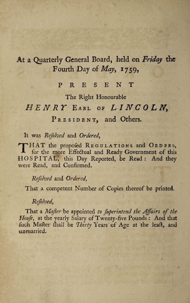 At a Quarterly General Board, held on Friday the Fourth Day of May, 1759, PRESENT The Right Honourable HENRT Earl of LINCOLN\ President, and Others. It was Refohed and Ordered, THAT” the propofed Regulations and Orders, for the more Effectual and Ready Government of this HOSPITAL, this Day Reported, be Read: And they were Read, and Confirmed. Refohed and Ordered, That a competent Number of Copies thereof be printed. Refohed> That a Mafter be appointed to fnperintend the Affairs of the HoufCy at the yearly Salary of T wenty-five Pounds: And that fuch Mafter fhali be Thirty Years of Age at the leaft, and unmarried.