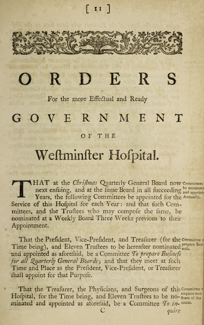 ORDERS For the more Effectual and Ready GOVERNMENT OF THE Weftminfter Hofpital. THAT at the Chrijlmas Quarterly General Board now Committees next enfuing, and at the fame Board in aii fucceeding Years, the following Committees be appointed for the AnnuaI|y* Service of this Hofpital for each Year: and that fuch Com¬ mittees, and the Truftees who may compofe the fame, be nominated at a Weekly Board Three Weeks previous to their Appointment. * - * * ■* * * That the Prefident, Vice-Prefident, and Treafurer (for the committee n Time being), and Eleven Truftees to be hereafter nominated^aie Bun and appointed as aforefaid, be a Committee To prepare Bufinefs 'for all Quarterly General Boards; and that they meet at fuch Time and Place as the Prefident, Vice-Prefident, or Treafurer fhall appoint for that Purpofe. j That the Treafurer, the Phvficians, and Surgeons of this committee t Hofpital, for the Time being, and Eleven Truftees to be no- sure oVthe minated and appointed as aforefaid, be a Committee To C quire