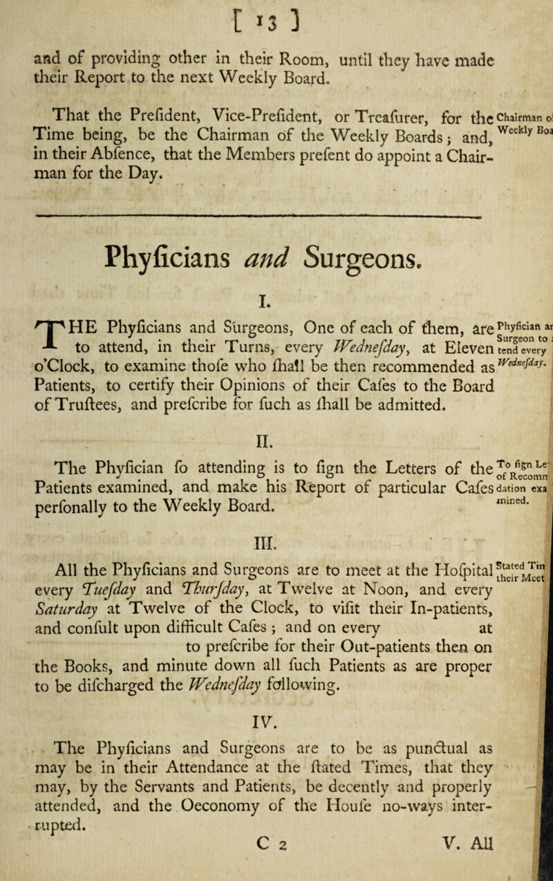 and of providing other in their Room, until they have made their Report to the next Weekly Board, That the Prefident, Vice-Prefident, or Treafurer, for the chairman oi Time being, be the Chairman of the Weekly Boards; and,Weekly Boa in their Abfence, that the Members prefent do appoint a Chair¬ man for the Day. Phyficians and Surgeons. i. j THE Phyficians and Surgeons, One of each of them, arephyficlaft ar to attend, in their Turns, every Wednefday, at Eleven tcnfeTery * o’Clock, to examine thofe who ffiall be then recommended Patients, to certify their Opinions of their Cafes to the Board of Truftees, and prefcribe for fuch as ihall be admitted. II. The Phyfician fo attending is to fign the Letters of theJf°Rfie^*‘ Patients examined, and make his Report of particular Cafes dation exa perfonally to the Weekly Board. wined. III. Stated Tin All the Phyficians and Surgeons are to meet at the Hofpital ih M every Tuefday and Thurjday, at Twelve at Noon, and every Saturday at Twelve of the Clock, to vifit their In-patients, and confult upon difficult Cafes ; and on every at to prefcribe for their Out-patients then on the Books, and minute down all fuch Patients as are proper to be difcharged the Wednefday fallowing. IV. The Phyficians and Surgeons are to be as punctual as may be in their Attendance at the ftated Times, that they may, by the Servants and Patients, be decently and properly attended, and the Oeconomy of the Houle no-ways inter¬ rupted. C 2 V. AU