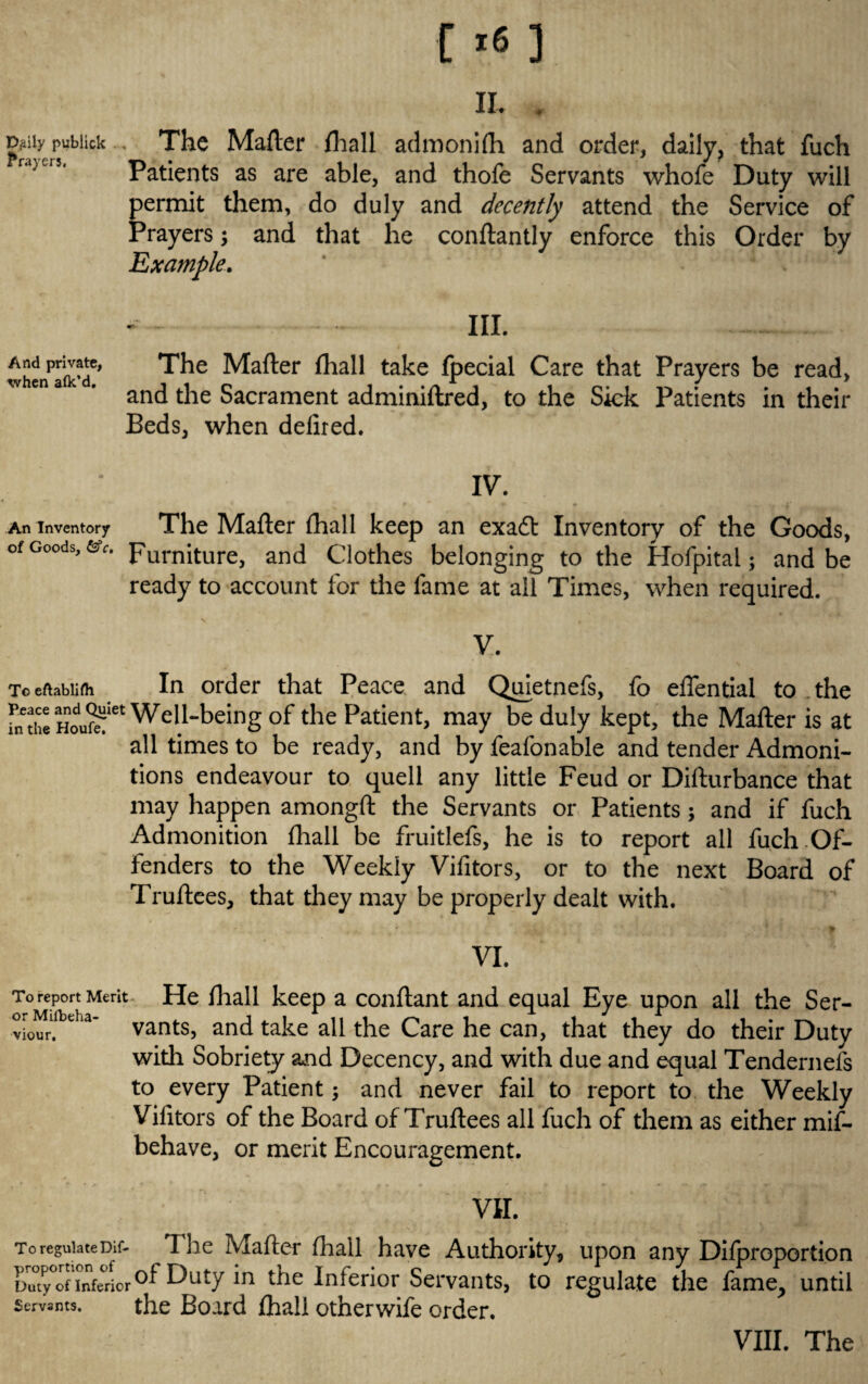 a. . Dflily publick . . The Mafter fliall admonifh and order, daily, that fuch Patients as are able, and thofe Servants whofe Duty will permit them, do duly and decently attend the Service of Prayers; and that he conftantly enforce this Order by Example. III. whcn^afic’d6* The ^a^er take special Care that Prayers be read, and the Sacrament adminiftred, to the Sick Patients in their Beds, when defired. IV. An Inventory The Mafler fhall keep an exaft Inventory of the Goods, of Goods, ev. purniture, and Clothes belonging to the Hofpital; and be ready to account for the fame at all Times, when required. V. To eftablifh In order that Peace and Quietnefs, fo effential to the fn the Well-being of the Patient, may be duly kept, the Mafter is at all times to be ready, and by feafonable and tender Admoni¬ tions endeavour to quell any little Feud or Difturbance that may happen amongft the Servants or Patients; and if fuch Admonition fhall be fruitlefs, he is to report all fuch Of¬ fenders to the Weekly Vifitors, or to the next Board of Truftces, that they may be properly dealt with. - + £ VI. To report Merit. He fhall keep a conftant and equal Eye upon all the Ser- viour. e a’ vants, and take all the Care he can, that they do their Duty with Sobriety and Decency, and with due and equal Tendernefs to every Patient; and never fail to report to the Weekly Vifitors of the Board of Truftees all fuch of them as either mif- behave, or merit Encouragement. VII. to regulateDif- The Mafter fhall have Authority, upon any Difproportion Duty°of'inferiorDuty'm ^ie Inferior Servants, to regulate the fame, until Servants. the Board fhall otherwife order. VIII. The