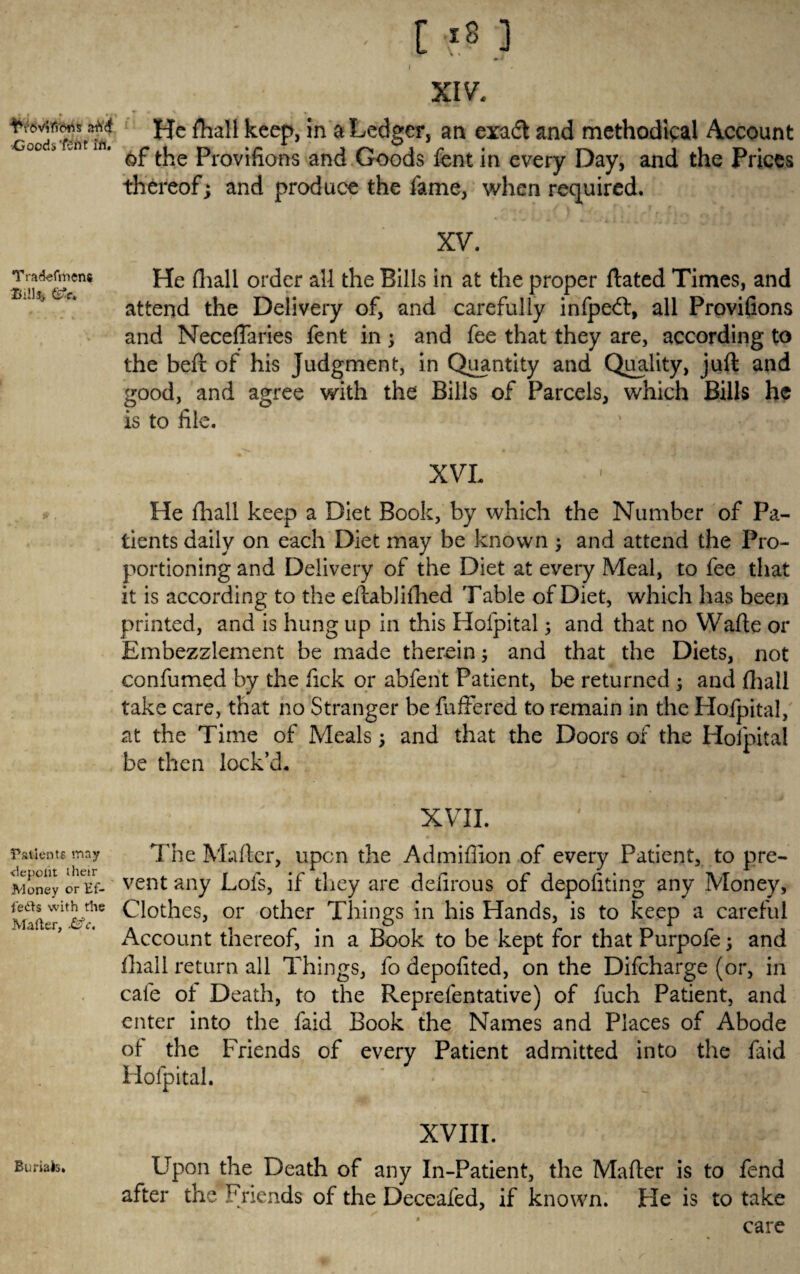 f * T ' x v * * He fhall keep, in a Ledger, an exadt and methodical Account 00 * unt of the Provifions and Goods font in every Day, and the Prices thereof; and produce the fame, when required. Tradefmens Bill*, Gfe. XV. He fliall order all the Bills in at the proper ftated Times, and attend the Delivery of, and carefully infpedt, all Provifions and Neceffaries fent in; and fee that they are, according to the beft of his Judgment, in Quantity and Quality, juft and good, and agree with the Bills of Parcels, which Bills he is to file. XVL He ftiall keep a Diet Book, by which the Number of Pa¬ tients daily on each Diet may be known 3 and attend the Pro¬ portioning and Delivery of the Diet at every Meal, to fee that it is according to the eftabliftied Table of Diet, which has been printed, and is hung up in this Hofpital3 and that no Wafte or Embezzlement be made therein3 and that the Diets, not confumed by the fick or abferit Patient, be returned 3 and (hall take care, that no Stranger be fufFered to remain in the Hofpital, at the Time of Meals3 and that the Doors of the Hofpital be then lock’d. xvii. ' ' , ■. _ ; Patients may The Mafter, upon the Admiffion of every Patient, to pre- Money orEf- vent any Lofs, if they are defirous of depofiting any Money, Clothes, or other Things in his Hands, is to keep a careful Account thereof, in a Book to be kept for that Purpofe 3 and ftiall return all Things, fo depofited, on the Difcharge (or, in cafe of Death, to the Reprefentative) of fuch Patient, and enter into the faid Book the Names and Places of Abode of the Friends of every Patient admitted into the faid Hofpital. Burials. XVIII. Upon the Death of any In-Patient, the Mafter is to fend after the Friends of the Deceafed, if known. Fie is to take care