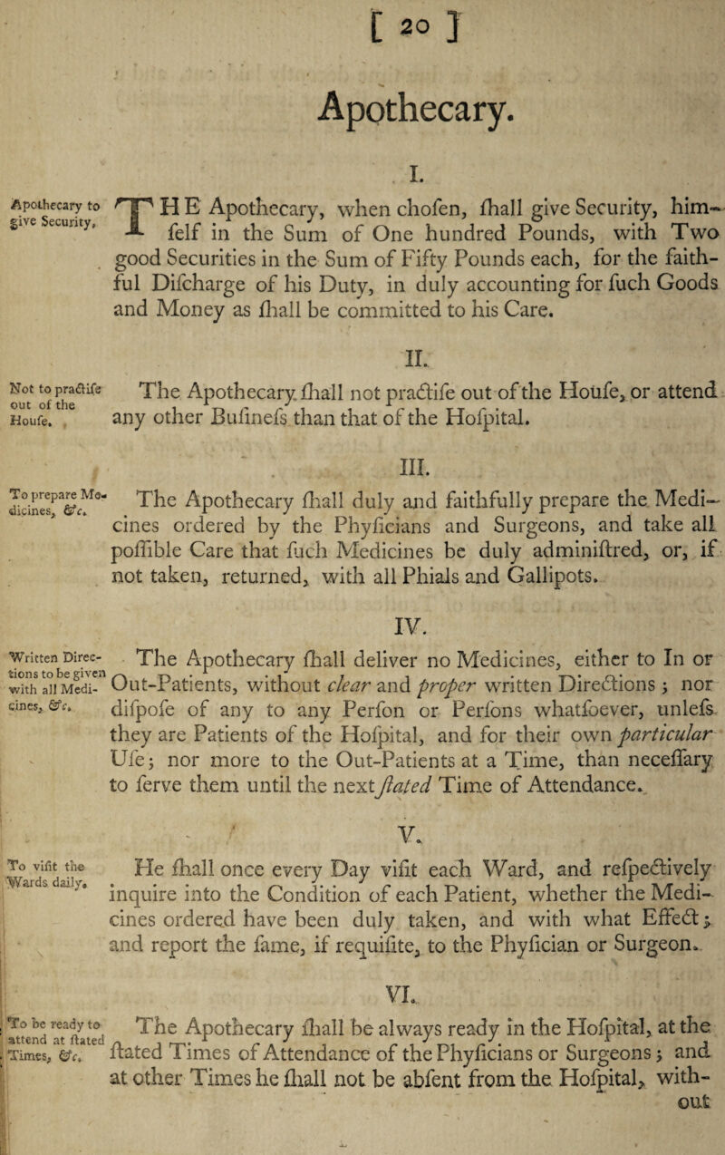 Apothecary to give Security, Not to pra&ife out of the Houfe. To prepare Me¬ dicines, ©“c* Written Direc¬ tions to be given with all Medi¬ cines, To vifit the Wards daily. To be ready to attend at ftated i Times, . C20 3 i * » • * ' ^ Apothecary. .1. TH E Apothecary, when chofen, fhall give Security, him- felf in the Sum of One hundred Pounds, with Two good Securities in the Sum of Fifty Pounds each, for the faith¬ ful Difcharge of his Duty, in duly accounting for fuch Goods and Money as fhall be committed to his Care. II. The Apothecary fhall not pradtife out of the Houfe, or attend any other Buiinefs than that of the Hofpital. ~ . III. The Apothecary fhall duly and faithfully prepare the Medi¬ cines ordered by the Phyficians and Surgeons, and take all poflible Care that fuch Medicines be duly adminiftred, or, if not taken, returned, with all Phials and Gallipots. IV. The Apothecary fhall deliver no Medicines, either to In or Out-Patients, without clear' and proper written Directions \ nor difpofe of any to any Perfon or Perfons whatfoever, unlefs they are Patients of the Hofpital, and for their own particular Ufe$ nor more to the Out-Patients at a Time, than neceffary to ferve them until the nextJlated Time of Attendance. He fhall once every Day vifit each Ward, and refpedtively inquire into the Condition of each Patient, whether the Medi¬ cines ordered have been duly taken, and with what Effedt and report the fame, if requifite, to the Phyfieian or Surgeon.. VI... The Apothecary fhall be always ready in the Hofpital, at the ftated Times of Attendance of the Phyficians or Surgeons; and at other Times he fhall not be abfent from the Hofpitah with¬ out