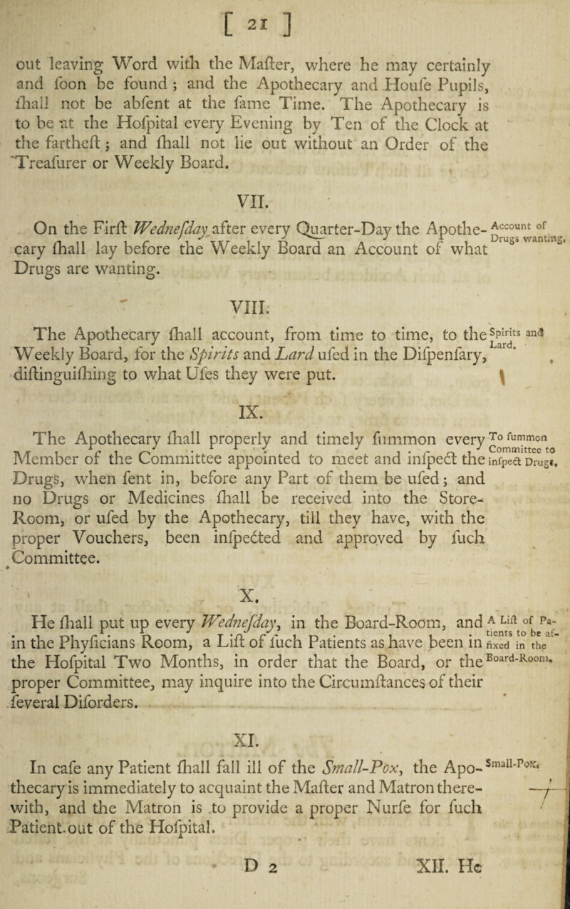 out leaving Word with the Matter, where he may certainly and foon be found ; and the Apothecary and Houle Pupils, fhall not be abfent at the fame Time. The Apothecary is to bent the Hofpital every Evening by Ten of the Clock at the fartheft; and fhallnot lie out without an Order of the Treafurer or Weekly Board. VII. On the Firft Wedtiefday after every Quarter-Day the Apothe- Account of. cary lhall lay before the Weekly Board an Account of what Drugs are wanting. - ~ VIII. The Apothecary lhall account, from time to time, to the sPIrits and Weekly Board, for the Spirits and Lard ufed in the Difpenfary, L<‘rd” diftinguilhing to what Ufes they were put. \ IX. The Apothecary lhall properly and timely fummon every To fummon ^ ^ ^ * ' 9 * Committee to Member of the Committee appointed to meet and infped: the infpect Drug*. Drugs, when fent in, before any Part of them be ufed; and no Drugs or Medicines fhall be received into the Store- Room, or ufed by the Apothecary, till they have, with the proper Vouchers, been infpedted and approved by luch Committee. x. ; f„. He fliall put up every Wednefda\\ in the Board-Room, and A Lift of Pa; 1 jl j * tients to Be * in the Phyficians Room, a Litt of fuch Patients as have been in fixed in the the Hofpital Two Months, in order that the Board, or the Eoard-Roonl* proper Committee, may inquire into the Circumttances of their feveral Diforders. XI. In cafe any Patient fhall fall ill of the Small-Pox, the Apo- Small-p0*‘ thecary is immediately to acquaint the Matter and Matron there- — with, and the Matron is .to provide a proper Nurfe for fuch Patient, out of the Hofpital.