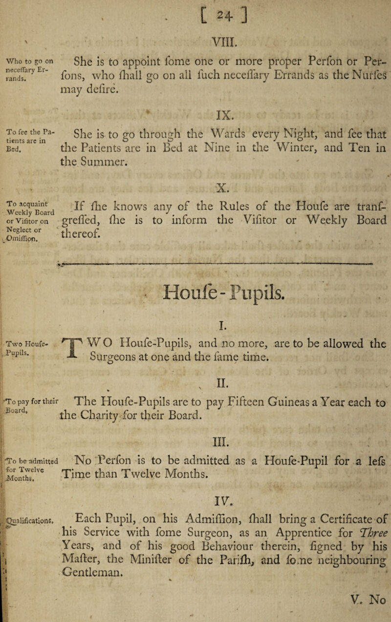 [ ] VIII. Who to go on neceflary Er¬ rands. She is to appoint fome one or more proper Perfon or Per- Tons, who (hall go on all inch neceffary Errands as the Nurfes may delire. IX. To fee the Pa¬ tients are in Bed. She is to go through the Wards every Night, and fee that the Patients are in Bed at Nine in the Winter, and Ten in the Summer. To acquaint Weekly Board or Vifitor on Neglect or Gmiffion. If file knows any of the Rules of the Ploufe are tranf- greffed, (lie is to inform the Vifitor or Weekly Board thereof. - Houle - Pupils. i. Two Houfe- r|p W O Houfe-Pupils, and no more, are to be allowed the Pupds. JL Surgeons at one and the fame time. , ii. % To pay for their The Hoiife-Pupils are to pay Fifteen G uineas a Year each to B^rd, tiie Charity for their Board. III. To be admitted No Perfon is to be admitted as a Houfe-Pupil for a lefs i3fonthse.Ive Time than Twelve Months. , Qualifications, I; IV. Each Pupil, on his Admiffion, fhall bring a Certificate of his Service with fome Surgeon, as an Apprentice for Three Years, and of his good Behaviour therein, figned by his Mafter, the Minifter of the Parifh, and fome neighbouring * Gentleman. , * * V. No
