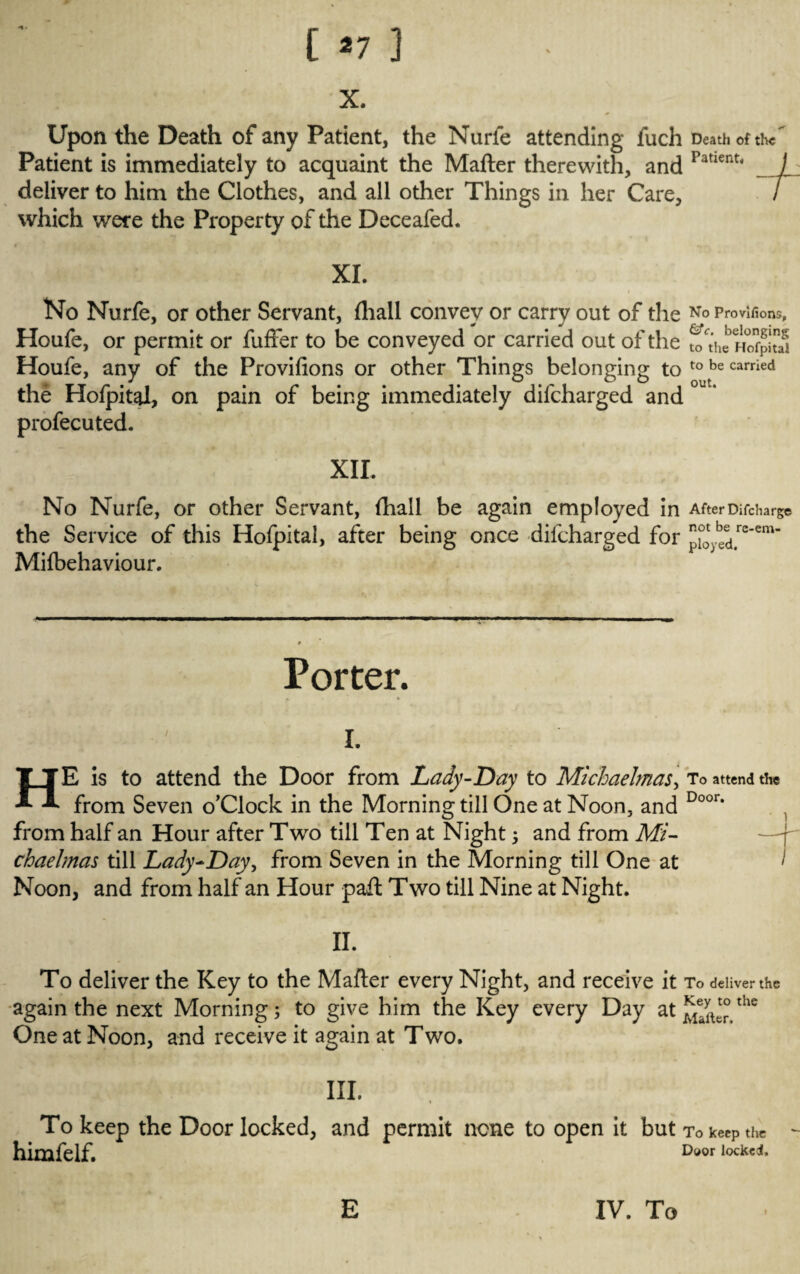 X. Upon the Death of any Patient, the Nurfe attending fuch Death of the Patient is immediately to acquaint the Matter therewith, and Patient‘ / deliver to him the Clothes, and all other Things in her Care, / which were the Property of the Deceafed. XI. No Nurfe, or other Servant, {hall convev or carry out of the No Provisions, 1 ~ &c h 1 n * Houfe, or permit or fuffer to be conveyed or carried out of the t0ct’he HofpitS Houfe, any of the Provifions or other Things belonging to to be carried the Hofpital, on pain of being immediately difcharged and profecuted. XII. No Nurfe, or other Servant, {hall be again employed in After Discharge the Service of this Hofpital, after being once difcharged for [‘i°oytd.rcem’ Mifbehaviour. Porter. i. HE is to attend the Door from Lady-Day to Michaelmas, To attend the from Seven o’Clock in the Morning till One at Noon, and Door‘ from half an Hour after Two till Ten at Night ; and from Mi¬ chaelmas till Lady-Day, from Seven in the Morning till One at Noon, and from half an Hour patt Two till Nine at Night. II. To deliver the Key to the Matter every Night, and receive it To deliver the again the next Morning; to give him the Key every Day at the One at Noon, and receive it again at Two. III. To keep the Door locked, and permit none to open it but To keep the himfelf. Door locked. E IV. To