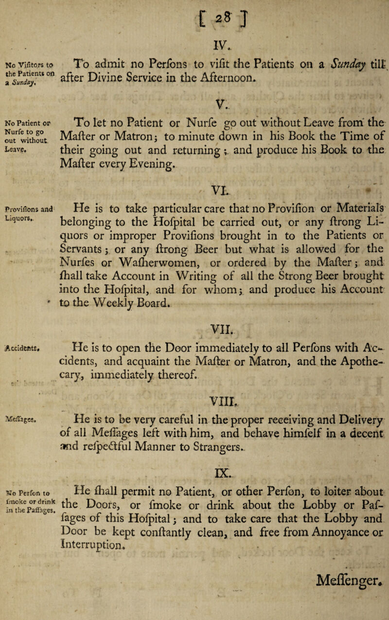 No Vifitors to the Patients on a Sunday, No Patient or Nurfe to go out without Leave. Proviftons and Liquors,. Accidents* MefTages, No Peifon to fmoke or drink in the Paflages, E *8 J IV. ■ ' ‘ 'ii-* - K': To admit no Perfons to vifit the Patients on a Sunday tilt, after Divine Service in the Afternoon* V. .^ ‘ To let no Patient or Nurfe go out without Leave from the Mafter or Matron j to minute down in his Book the Time of their going out and returningand produce his Book to the Mafter every Evening. ' VL He is to take particular care that no Provifion or Materials belonging to the Hofpital be carried out, or any ftrong Li¬ quors or improper Provifions brought in to the Patients or Servants y or any ftrong Beer but what is allowed for the Nurles or Washerwomen, or ordered by the Mafter and fhall take Account in Writing of all the Strong Beer brought into the Hofpital, and for whom $ and produce his Account to the Weekly Board, VII. He is to open the Door immediately to all Perfons with Ac*- cidents, and acquaint the Mafter or Matron, and the Apothe¬ cary, immediately thereof. VIII, He is to be very careful in the proper receiving and Delivery of all Meftages left with him, and behave himfelf in a decent and relpedful Manner to Strangers,. . * ^ ^ DC He {hall permit no Patient, or other Perfon, to loiter about the Doors, or fmoke or drink about the Lobby or Paf- fages of this Hofpital; and to take care that the Lobby and Door be kept conftantly clean, and free from Annoyance or Interruption, *» «. Meflenger.
