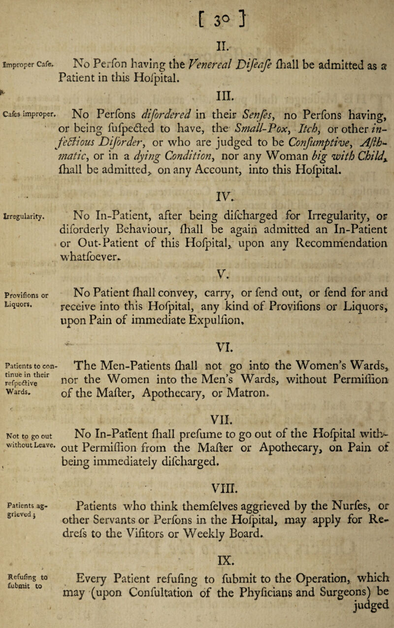 Improper Cafe. [ 3° } IT, No Perfon having the Venereal Pifeafe {hall be admitted as a Patient in this Hofpital. . III. cafes improper. No Perfons difordered in their Senfes, no Perfons having, or being fufpedted to have, the Small-Pox, Itch, or other in- feBious Diforder, or who are judged to be Confumptive, Ajlh- matic, or in a dying Condition, nor any Woman with Chi Idx fhall be admitted, on any Account, into this Hofpital. IV. irregularity. No In-Patient, after being difcharged for Irregularity, or diforderly Behaviour, fhall be again admitted an In-Patient or Out-Patient of this Hofpital,. upon any Recommendation whatfoever. V. provifions or No Patient fhall convey, carry, or fend out, or fend for and Liquors. receive into this Hofpital, any kind of Provifions or Liquors, upon Pain of immediate Expulfion. VI. Patients to con¬ tinue in their refpettive Wards. The Men-Patients fhall not go into the Women’s Wards, nor the Women into the Men’s Wards, without Permiflion of the Mafter, Apothecary, or Matron. VIL Not to go out No In-Patient fhall prefume to go out of the Hofpital witb- without Leave. out Permiflion from the Mafter or Apothecary, on Pain of being immediately difcharged. VIII. Patients ag- Patients who think themfelves aggrieved by the Nurfes, or gnescd, Gther Servants or Perfons in the Hofpital, may apply for Re- drefs to the Vifitors or Weekly Board. IX. Every Patient refufing to fubmit to the Operation, which may (upon Confultation of the Phyficians and Surgeons) be judged Refufing to fubmit to