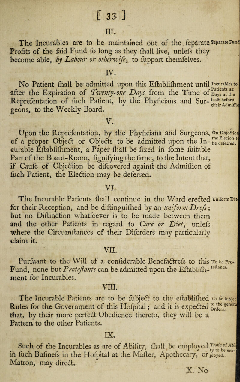 Hi. The Incurables are to be maintained out of the feparateSeParateFund Profits of the faid Fund fo long as they fhall live, unlefs they become able, by Labour or other wife ^ to fupport themfelves. IV. No Patient fhall be admitted upon this Eflablifhment until durables to after the Expiration of Twenty-one Days from the Time of Day*”* the Reprefentation of fuch Patient, by the Phyficians and Sur-1®^ ^*^* geons, to the Weekly Board. V.. Upon the Reprefentation, by the Phyficians and Surgeons, On objeaior of a proper Objedt or Objedts to be admitted upon the In- b^cfefe^ed,1 curable Eflablifhment, a Paper hall be fixed in fome fuitable Part of the Board-Room, fignifying the fame, to the Intent that, if Caufe of Objection be difcovered againfl the Admiflion of fuch Patient, the Election may be deferred. VI, . The Incurable Patients hall continue in the Ward ere died uniform Pr< for their Reception, and be diftinguifhed by an uniform Drefs *y but no Diflindtion whatfoever is to be made between them and the other Patients in regard to Care or Diet, unlefs where the Circumflances of their Diforders may particularly, claim it. VII. Purfuant to the Will of a confiderable Benefadlrefs to this To be Pro- Fund, none but Protef ants can be admitted upon the Eflablih- tcrtants‘ ment for Incurables, VIII. The Incurable Patients are to be fubjedt to the eflablifoed To be fubjec| Rules for the Government of this Hofpital; and it is expedled Qr^^entr: that, by their more perfedt Obedience thereto, they will be a Pattern to the other Patients. IX. Such of the Incurables as are of Ability, lhali be employed Thofc°f AbU . ✓ i </ ty to be em- j in fuch Bufinefs in the Hofpital at the Mafler, Apothecary, or ployed. Matron, may diredt.- X , No