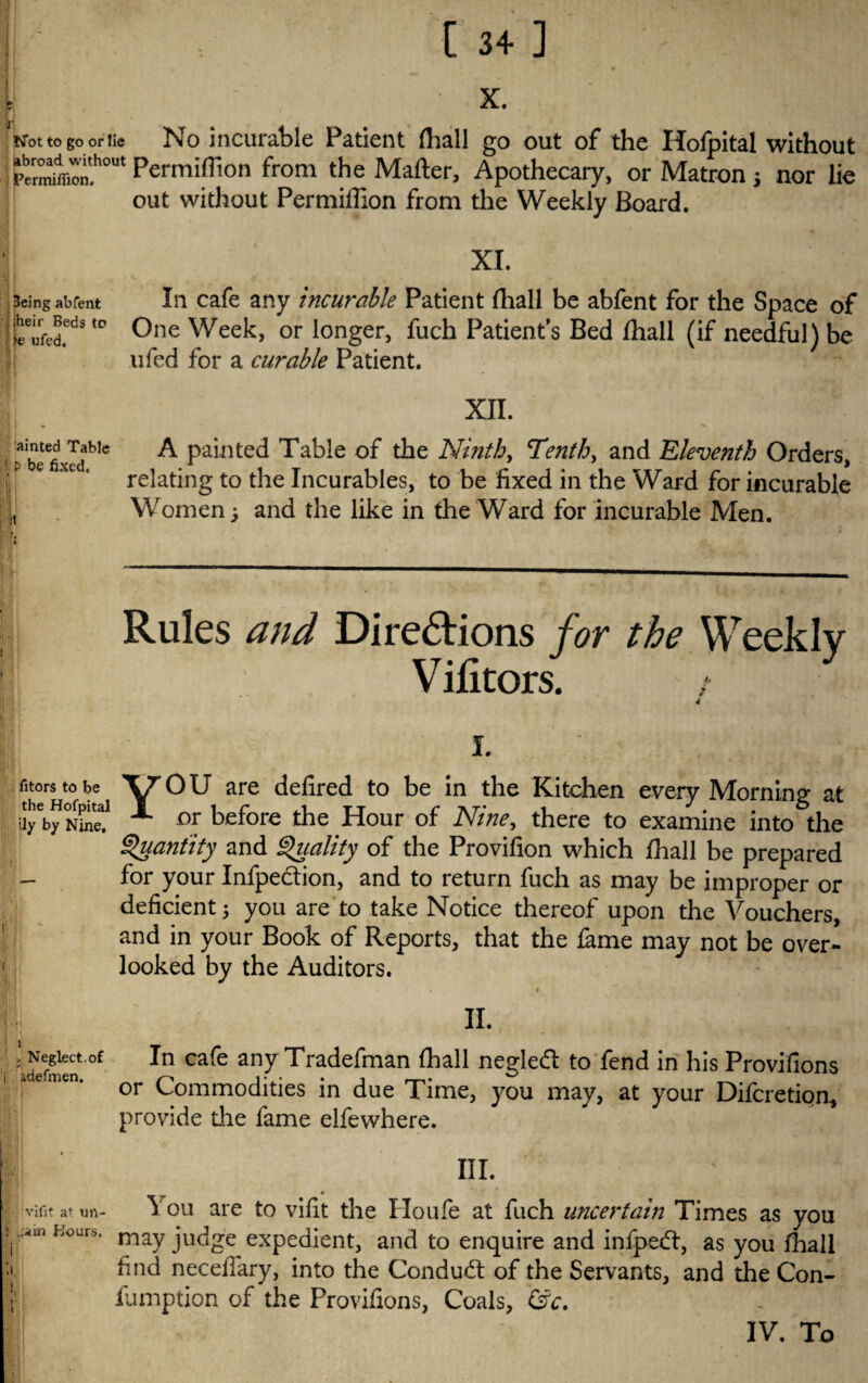 - ' -. 5 X. Not to go or tie No incurable Patient fhall go out of the Hofpital without t-mnw™,'.1'0' Permiffton from the Matter, Apothecary, or Matron j nor lie out without Permiflion from the Weekly Board. 3eing abfent Li cafe any incurable Patient (hall be abfent for the Space of “ One Week, or longer, fuch Patient's Bed fhall (if needful) be ufed for a curable Patient. 1 f r ■ ■ ■ tinm) v; XII. aibetefixldblc ^ Pa*ntec^ Table of the Ninth, Tenth, and Eleventh Orders, e ' relating to the Incurables, to be fixed in the Ward for incurable tt Women ; and the like in the Ward for incurable Men. Rules and Directions for the Weekly Vifitors. / 4 i. ■ ■. fitorstobe yOU are defired to be in the Kitchen every Morning at ^ Dr before the Hour of Nine, there to examine into the Quantity and Quality of the Provifion which fhall be prepared _ for your Infpedtion, and to return fuch as may be improper or deficient; you are to take Notice thereof upon the Vouchers, and in your Book of Reports, that the fame may not be over- 1 looked by the Auditors. # • * .vt. l II. ; Neglect.°f In cafe any Tradefman fhall negleft to fend in his Provifions . emen. or Commodities in due Time, you may, at your Difcretipn, provide die fame elfewhere. III. |- ivifit at un- Y ou are to vifit the Houfe at fuch uncertain Times as you l^mhours. may judge expedient, and to enquire and infpedf, as you fhall :i find necdlary, into the Conduct of the Servants, and the Con¬ i' fumption of the Provifions, Coals, &c. IV. To