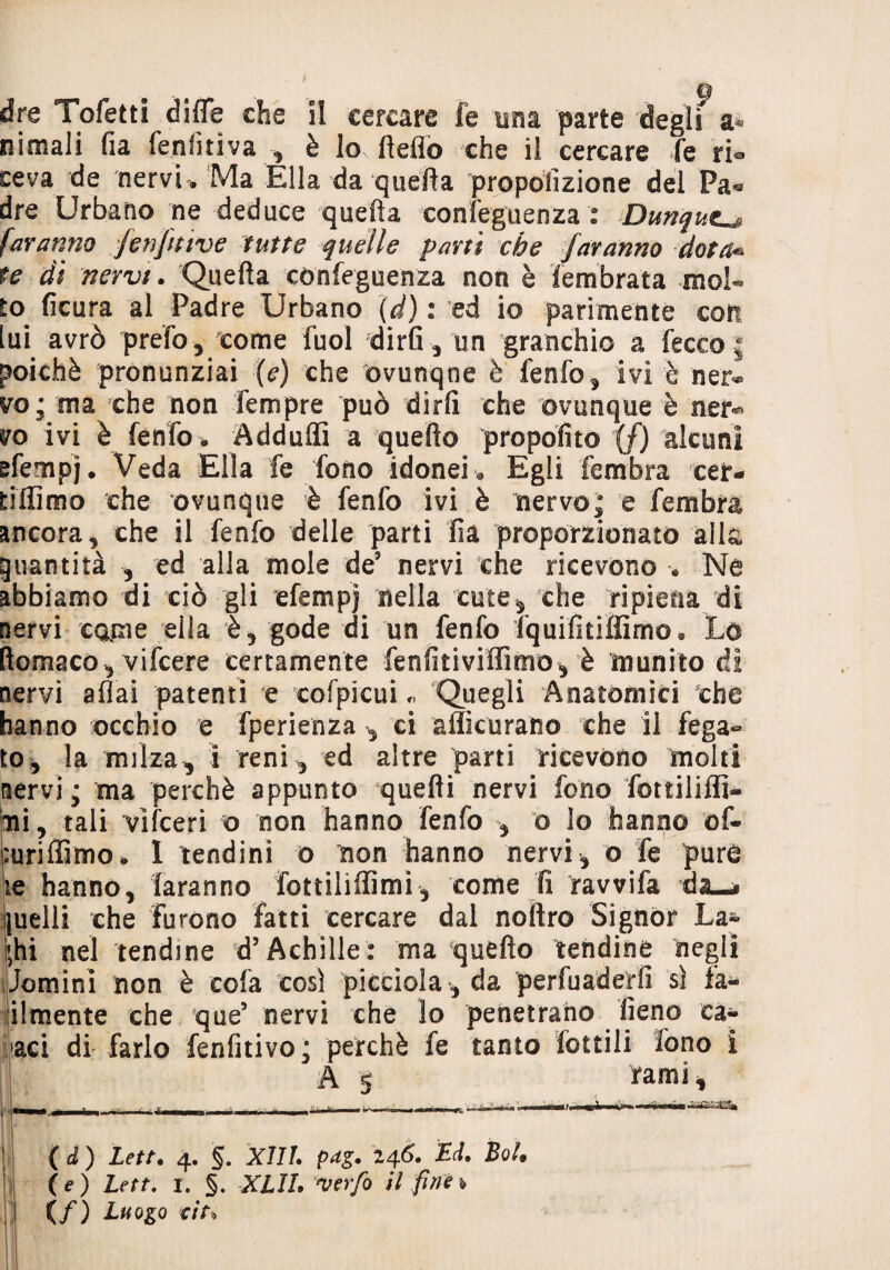 dre Tofetti difle che il cercare fe una parte degli a* nimali fia fenfitiva , è lo Hello che il cercare fe ri¬ ceva de nervi . Ma Élla da quefta propolizione del Pa® dre Urbano ne deduce quefta confeguenza : Dunque faranno fmjnive tutte quelle parti che faranno dota- te di nervi. Quefta confeguenza non è iembrata mol¬ to ficura al Padre Urbano (d) : ed io parimente coti lui avrò prefo, come fuol dirti 3 un granchio a lecco ; poiché pronunziai (e) che ovunqne è fenfo, ivi è nei> vo; tua che non Tempre può dirli che ovunque è ner¬ vo ivi è fenfo * Adduflì a quello propofito {/) alcuni efempj. Veda Ella fe fono idonei @ Egli fembra ceir- tiffimo che ovunque è fenfo ivi è nervo; e fembra ancora, che il fenfo delle parti Fià proporzionato alla guantità , ed alla mole de3 nervi che ricevono •. Ne abbiamo di ciò gli efempj nella cute, che ripiena di nervi carne ella gode di un fenfo fquifitiffimo. Lo ftomaco , vifcere certamente fenfitiviffimo, è munito di nervi aliai patenti e cofpicui „ Quegli Anatòmici che hanno occhio e fperienza , ci afficurano che il fega¬ to, la milza, i reni , ed altre parti ricevono molti nervi; ma perchè appunto quelli nervi fono fottililfi» ni, tali vìfceri o non hanno fenfo , o lo hanno of- puriffimo, 1 tendini o non hanno nervi, o fe purè te hanno, faranno fottilìffimi, come fi ravvifa quelli che furono fatti cercare dal noftro Signor La» i;hi nel tendine d’Achille: ma quello tendine negli Jomini non è cola così picciola, da pervaderli sì fa- ilmente che que’ nervi che lo penetrano fieno cac¬ aci di farlo fenfitivo; perchè fe tanto Lottili fono i A 5 rami, . - - | T - - T i n U..W mmmmm Vitt-'llfk ( d ) Lett. 4. §. XIII. pdg. 246. Ed. BoU \e) Lett. 1. §. XLIL werfo ti fine* (/) Luogo tir*