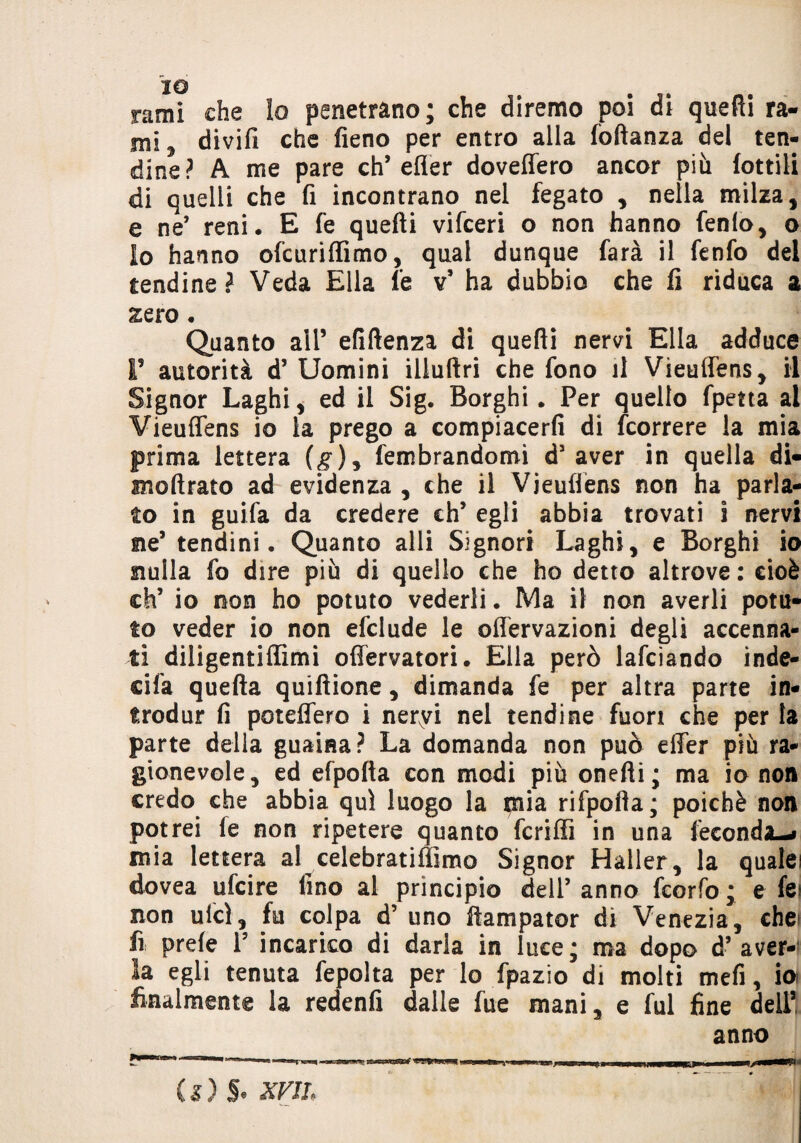 rami che lo penetrano; che diremo poi di quelli ra¬ mi , divifi che fieno per entro alla foftanza del ten¬ dine? A me pare eh’efler doveflero ancor più lottili di quelli che fi incontrano nel fegato , nella milza, e ne* reni. E fe quelli vifeeri o non hanno fenlo, o io hanno ofeuriffimo, qual dunque farà il fenfo del tendine? Veda Ella fe v’ ha dubbio che fi riduca a zero Quanto all’ efiftenza di quelli nervi Ella adduce I’ autorità d’ Uomini illuftri che fono il Vieuflens, il Signor Laghi, ed il Sig. Borghi. Per quello fpetta al Vieuflens io la prego a compiacerli di feorrere la mia prima lettera (g), fembrandomi d’aver in quella di- mollrato ad evidenza , che il Vieuflens non ha parla¬ to in guifa da credere eh’ egli abbia trovati i nervi ne’ tendini. Quanto alli Signori Laghi, e Borghi io nulla fo dire più di quello che ho detto altrove: cioè eh’ io non ho potuto vederli. Ma il non averli potu¬ to veder io non efclude le offervazioni degli accenna¬ ti diligentiffimi oflervatori. Ella però lafciando inde- cifa quella quillione, dimanda fe per altra parte in- trodur fi poteflero i nervi nel tendine fuori che per la parte della guaina? La domanda non può elTer più ra¬ gionevole, ed efpolla con modi più onelli; ma io non credo che abbia qui luogo la $iia rifpofla; poiché non potrei le non ripetere quanto fcriffi in una feconda-» mia lettera al celebratiffimo Signor Halier, la qualei dovea ufeire fino al principio dell’ anno feorfo ; e fei non ulcl, fu colpa d’ uno llampator di Venezia, che» fi prele l5 incarico di darla in luce; ma dopo d’ aver- egli tenuta fepolta per lo fpazio di molti mefi, io» finalmente la redenlì dalle fue mani e fui fine dell5 anno C s ) §. xviL