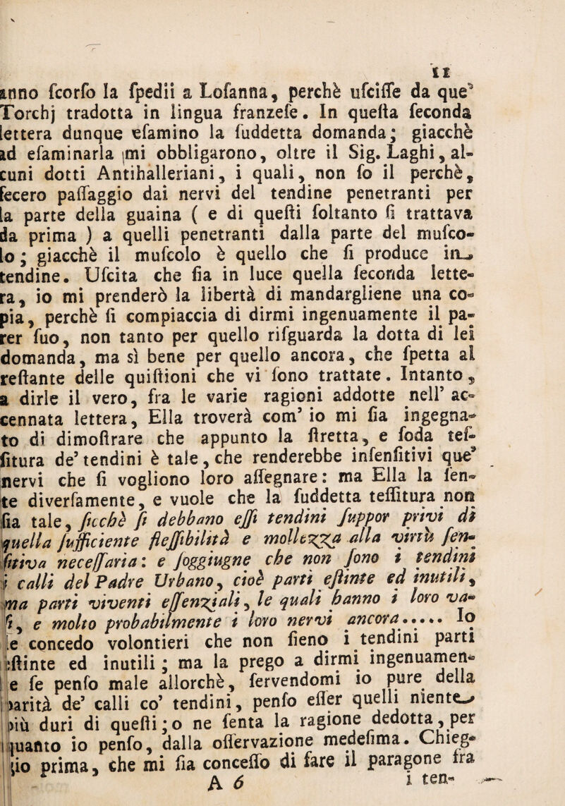 V il inno fcorfo la fpedii a Lofanna, perchè ufcifle da queJ Torchj tradotta in lingua franzefe. In quella feconda ietterà dunque sfamino la fuddetta domanda; giacché id eliminarla mi obbligarono, oltre il Sig. Laghi, al¬ cuni dotti Antihalleriani, i quali, non fo il perchè, fecero paffaggio dai nervi del tendine penetranti per la parte della guaina ( e di quelli foltanto fi trattava da prima ) a quelli penetranti dalla parte del umico» lo ; giacché il mufcolo è quello che fi produce iiu» tendine. Ufcita che fia in luce quella feconda lette» ra, io mi prenderò la libertà di mandargliene una co¬ pia, perchè fi compiaccia di dirmi ingenuamente il pa« rer fuo, non tanto per quello rifguarda la dotta di lei domanda, ma sì bene per quello ancora, che fpetta al reftante delle quiftioni che vi fono trattate. Intanto, a dirle il vero, fra le varie ragioni addotte nell5 ac¬ cennata lettera. Ella troverà com’ io mi fia ingegna^ to di dimoflrare che appunto la flretta, e foda tei» fitura de5 tendini è tale, che renderebbe infenfitivi que* nervi che fi vogliono loro affegnare * ma Ella la fen® te diverfamente, e vuole che la fuddetta teffitura noti stia tale, finché fi debbano ejfi tendini fiuppor privi di quella fiufficiente flefifibilttà e mollezza alla vmb fien* finiva necejfaria: e Joggiugne che non fono t tendini i calli del Padre Urbano, cioè partì e flint e ed inutili , ma parti viventi e/fien'giali, le quali hanno i loro va™ e molto probabilmente i loro nervi ancora..... Io le concedo volontieri che non fieno i tendini parti bitinte ed inutili ; ma la prego a dirmi ingenuamen^ ì e fe penfo male allorché, fervendomi io pure della ilarità de5 calli co’ tendini, penfo efler quelli niente >iù duri di quelli ;o ne fenta la ragione dedotta, per limatilo io penfo, dalla oflervaziqne meoefima. Chieg® fio prima, che mi fia conceffo di fare il paragone ira