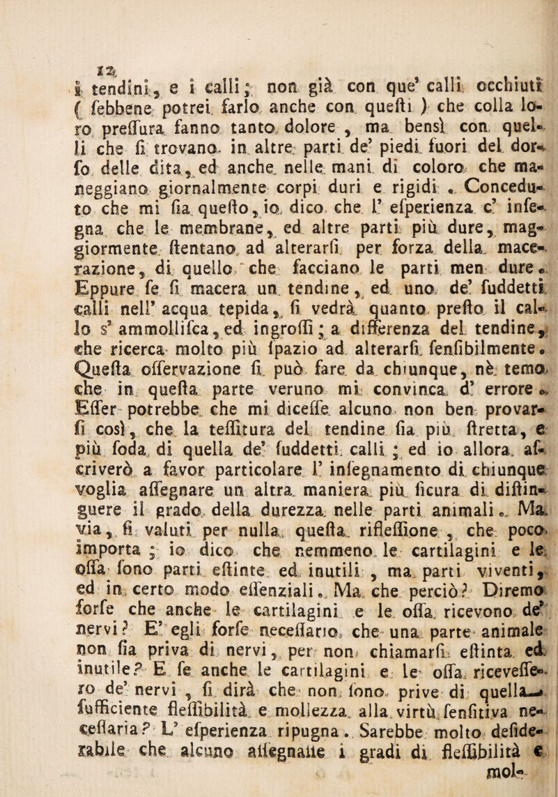 I tendini, e ì calli ; non già con que’ calli, occhiuti ( (ebbene potrei farlo, anche con quelli ) che colla lo¬ ro preffura fanno tanto, dolore , ma bensì eoa quel¬ li che fi trovano, in altre parti de’ piedi fuori del dor« fo delle dita, ed anche, nelle mani di coloro che ma¬ neggiano giornalmente corpi duri e rigidi « Concedu¬ to che mi fia quello, io, dico, che V efperienza c5 infe- gna che le membrane, ed altre parti più dure, mag¬ giormente dentano, ad alterarli per forza della, mace¬ razione, di quello/che facciano le parti men dure® Eppure fe fi macera un tendine, ed uno de’ fuddetti calli nell’ acqua tepida, fi vedrà, quanto predo il cal¬ lo s’ ammollifca, ed ingroffì; a differenza del tendine, che ricerca molto più fpazio ad alterarli, fenfibilmente. Queda offervazione fi può> fare, da chiunque, nè temo che in queda parte veruno mi convinca, d’ errore* Effer potrebbe. che mi diceffe alcuno, non bern provar¬ li così, che la teffitura del tendine fia più dretta, e più foda di quella de* fuddetti, calli ; ed io allora, af- criverò a favor particolare l5 infegnamento di chiunque voglia affegnare un altra, maniera più ficura di didin- guere il grado della durezza, nelle parti animali Ma, via, fi valuti per nulla, quefia. rifleffìone , che poco. Importa j io dico che nemmeno le cartilagini e le offa^ fono parti edinte ed, inutili , ma parti viventi, ed in, certo modo effenziali« Ma che perciò? Diremo forfè che anche le cartilagini e le offa, ricevono de* nervi? EJ egli forfè accedano, che una parte animale non fia priva di nervi, per non chiamarli; eftinta ed inutile? E fe anche le cartilagini e Le^ offa, riceveffe»^ ro de’ nervi , fi dirà che» non tono, prive di quella-# fufficiente flefiibilità e mollezza, alla virtù fenfitiva ne- ceflarìa? L9 efperienza ripugna. Sarebbe molto defide-- rabile che alcuno ailegnaue i gradi di flefiibilità e mol-