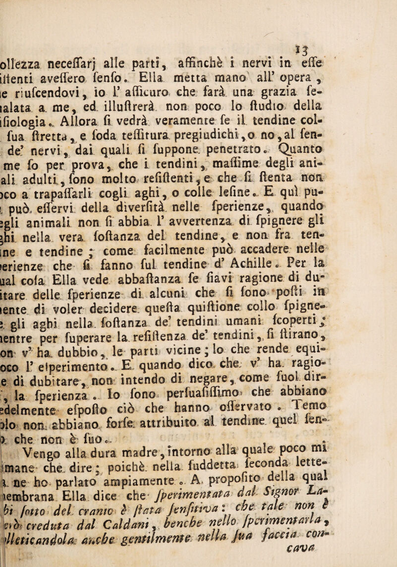ollezza neceffarj alle parti, affinchè i nervi in effe illenti aveffero fenfo® Ella metta mano all’ opera , le riuscendovi, io Raffittirò* che farà una grazia fe- lalata a. me, ed. illuftrerà. non poco lo Audio della ifiologia®. Allora fi vedrà veramente fe il tendine col- fua ftretta, e foda teffitura pregiudichi ,© no ,al fen¬ de’ nervi, dai quali fi fuppone. penetrato® Quanto me fo per prova, che i tendini, mafiime degli ani- ali adulti, fono molto refiflenti, e che fi ftenta non >co a trapaffarli cogli aghi, o colle lefme® E qui pu- l può, effervi della diverfità. nelle fperienze,, quando -gli animali non fi abbia. 1’ avvertenza di fpignere gli >hi nella vera foftanza del tendine, e non fra ren¬ ine e tendine ; come facilmente può accadere nelle tenenze che fi fanno fui tendine d’ Achille Per la ual cola Ella vede abbaftanza fe flavi ragione di du- itarè delle fperienze di alcunL che fi fono* polii in lente di voler decidere: quella quiftione colio fpigne- ; gli aghi nella, foftanza de5 tendini umani: (coperti * ìentre per fuperare la, refiftenza de tendini ,, fi (tirano, ori v* ha dubbio, le* parti: vicine ^ lo che rende equi- oco 1’ eiperimento •» E. quando dico che; v ha. ragie* e di dubitare, non intendo di negare, come fuoL dir- , la fperienza • Io fono perluafiflìmo^ che abbiano edel mente efpofto ciò che hanno offervato • Temo alo nom abbiano forfè attribuito al tendine, que* (sn*° I). che non è fuo®. Vengo alla dura madre , intorno alla quale poco mi imane che. dire ; poiché nella fuddetta feconda lette-® iL ne ho< parlato ampiamente o A proponto delia qua membrana Ella dice che Jperimentata dak Signor La¬ bi fotta del cranio è fiata Jenfitì'va : che tale non Screduta dal Caldani r benché nello fpcnmenwla , ^leticandola? m*che gentilmente nella jua faceti con-
