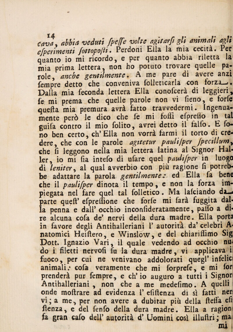 cava, abita veduti fpe(fe volte agi far fi gli animali agli efpertmentt fottopojii • Perdoni Elici la misi cecità* Per quanto io mi ricordo, e per quanto abbia riletta la mia prima lettera, non ho potuto trovare quelle pa« role, anche gentilmente. A me pare di avere anzi fempre detto che conveniva folieticarla con forza—»* Dalla mia feconda lettera Ella conofcerà di leggieri, fe mi prema che quelle parole non vi fieno, e forfè quefta mia premura avrà fatto ^ravvedermi. Ingenua¬ mente però le dico che le mi folli efpreilo in^ tal guifa contro il mio folito, avrei detto il falfo. E fo¬ no ben certo, eh’Ella non vorrà farmi il torto di cre¬ dere, che con le parole agttetur paulijper fpecillumy che fi leggono nella mia lettera latina al Signor Hai- ler, io mi fia intefo di ufare quel paulifper in luogo di leniteti al qual avverbio con più ragione fi potreb¬ be adattare la parola gentilmente: ed Ella fa bene che il paulifper dinota il tempo, e non la forza im¬ piegata nel fare quel tal folietico. Ma lafciando da-< parte quell’ efpreffione che forfè mi farà fuggita dal¬ la penna e dall’ occhio inconfideratamente, palfo a di¬ re alcuna cofa de5 nervi della dura madre. Ella porta in favore degli Antihaileriani V autorità da’ celebri A* nato mi ci Heiftero, e Winslów, e del chiariffimo Sig Dott. Ignazio Vari, il quale vedendo ad occhio nu-: do i filetti nervofi fu la dura madre, vi applicava i fuoco, per cui ne venivano addolorati quegl’infelici animali/ cofa veramente che mi forprefe, e mi for prenderà pur fempre, e ch’io auguro a tutti i Signori Antihaileriani , non che a me medefimo. A quelli onde moftrare ad evidenza 1’ efiftenza di sì fatti ner: vi ; a me, per non avere a dubitar più della ftelTa eli ftenza, e del fenfo della dura madre. Ella a ragion fa gran cafo dell’ autorità d’ Uomini così illuftri ; mai