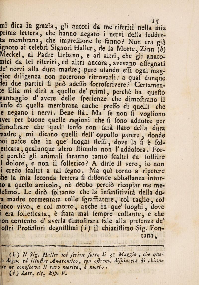 ■J M9 mi dica in grazia, gli autori da me riferiti nella mia prima lettera, che hanno negato i nervi della fuddet- ta membrana, che impreflione le fanno? Non era già ignoto ai celebri Signori Haller, de la Motte, Zinn (b) Meckel, al Padre Urbano, e ad altri, che gii anato¬ mici da lei riferiti, ed altri ancora, avevano affegnati if nervi alla dura madre; pure ufando effi ogni mag¬ gior diligenza non poterono ritrovarli : a qual dunque lei due partiti fi può adeffo fottofcrivere? Certamen¬ te Ella mi dirà a quello de’primi, perchè ha quello vantaggio d’ avere delle fperienze che dimoftrano il fenfo di quella membrana anche preflo di quelli che e negano i nervi. Bene ftà. Ma fe non fi vogliono iver per buone quelle ragioni che fi fono addotte per ìimolìrare che quel fenfo non farà fiato della dura nadre , mi dicano quelli dell’ oppofto parere , donde 3oi nafce che in que5 luoghi fieffi, dove la fi è fol- eticata, qualunque altro ftimolo non l’addolora. For- è perchè gli animali faranno tanto fcaltri da [offrire 1 dolore, e non il folletico? A dirle il vero, io non i credo fcaltri a tal legno. Ma qui torno a ripetere :he la mia feconda lettera fi diffonde abbaftanza intor¬ io a quello articolo, nè debbo perciò ricopiar me me* lefimo. Le dirò foltanto che la infenfitività della du- ■a madre tormentata colle fgraffiature, col taglio, col uoco vivo, e col morto, anche in que* luoghi, dove i era folleticata, è fiata mai fempre collante, e che lon contento d’ averla dimoftrata tale alla prefenza de* ofiri Profelfori degniflimi (i) il chiariffimo Sig. Fon¬ tana , ( b ) II Sig. Haller mi fcrive /otto li gl Maggio , che que- ijo degno ed illuftre ^Aruatomico, cqn efìremo difpiacere di cbiun~ ne conofce'va il raro merito 3 e morto* Ci) Lett, titn Efp* Fé