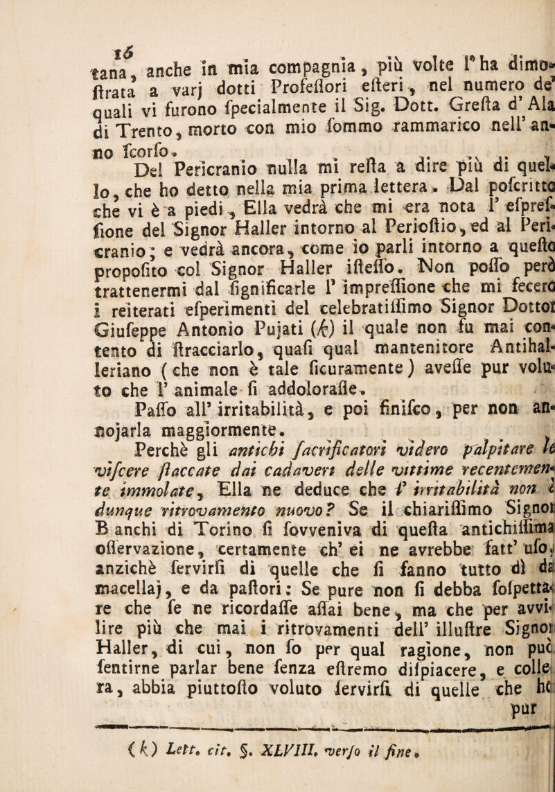 tana anche in mia compagnia, piti volte Pha dimo* ftrata a varj dotti Prcfeflori efteri, nel numero de quali vi furono fpecialmente il Sig. Dott. Gretta d’^Ala di Trento, morto con mio fommo rammarico nell’ an¬ no fcorfo. , ,N , Del Perimmo nulla mi retta a dire piu di quel¬ lo, che ho detto nella mia prima lettera. Dal pofcritto che vi è a piedi, Ella vedrà che mi €ra nota V efprefi fione del Signor Haller intorno al Periottio, ed al Peri- cranio; e vedrà ancora, come io parli intorno a quelle proposto coi Signor Haller ifteffo, Non poffo però trattenermi dal lignificarle P im prefittone che mi fecero i reiterati efperimenti del celebratiffìmo Signor Dotto! Giufeppe Antonio Pujati (k) il quale non fu mai con¬ tento di ffraccìarlo, quali qual mantenitore Antihal- leriano ( che non è tale ficuramente ) avelie pur vola* to che V animale fi addolorane» Patto all’ irritabilità, e poi finifco, per non an- nojarla maggiormente. Perchè gli antichi facrif catari videro palpitare U vifcere fiaccate dai cadaveri delle vittime recentcmefr te immolate, Ella ne deduce che V mit abilità non l dunque ritrovamento nuovo? Ss il chiariffimo Signor B anchi di Torino fi fovveniva di quella antichitììmai ©nervazione, certamente eh’ei ne avrebbe fatt’ufo5i anziché fervirfi di quelle che fi fanno tutto dì da macella), e da pallori; Se pure non fi debba fofpettft re che fe ne ricordafle affai bene, ma che per avvi¬ lire più che mai i ritrovamenti dell’ ìlluftre Signor Haller, di cui, non fo per qual ragione, non puc fentirne parlar bene fenza diremo difpiacere, e colle- ra, abbia piuttofto voluto lervirlì di quelle che he pur ( k) Letta ùt. §, XLVIIL *verfo il fine*