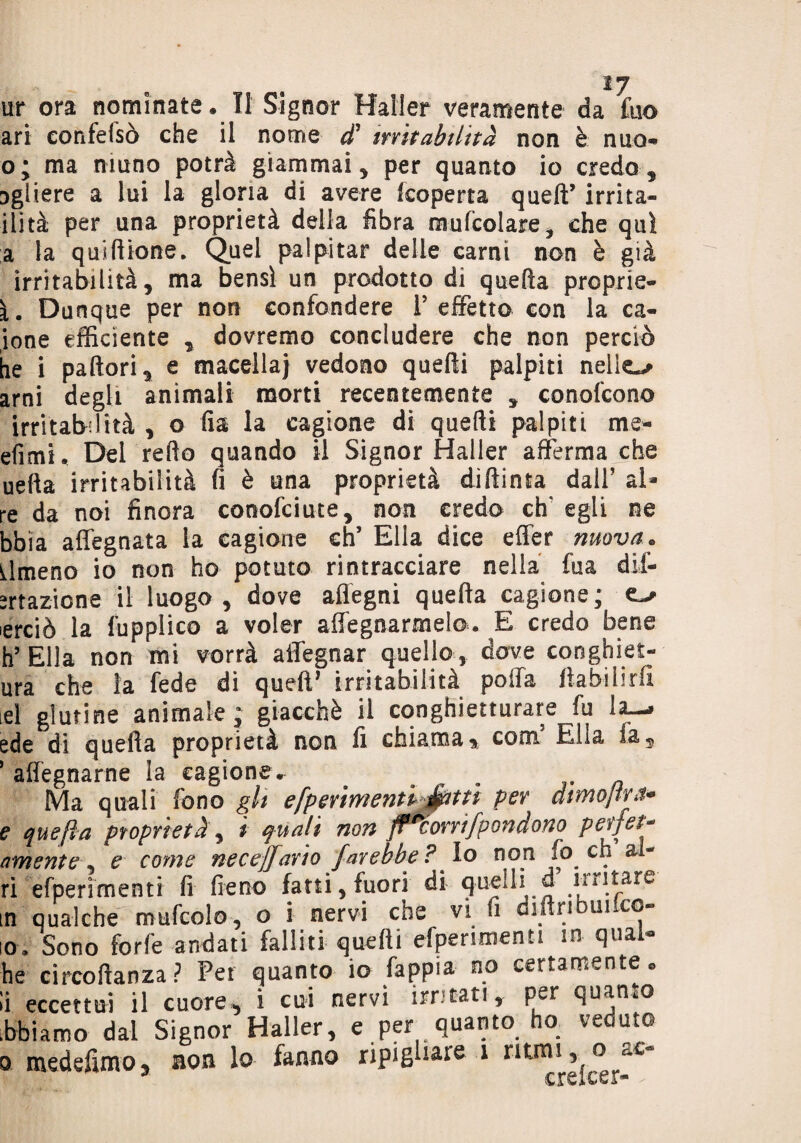 ari eonfefsò che il nome d1 irritabilità non è mio- o; ma ninno potrà giammai, per quanto io credo, Dgiiere a lui la gloria di avere [coperta quell’ irri ta¬ llita per una proprietà della fibra mufcolare, che qui a la qui filone. Quel palpitar delle carni non è già irritabilità, ma bensì un prodotto di quefta proprie- i. Dunque per non confondere P effetto con la el¬ ione efficiente , dovremo concludere che non perciò he i pallori, e macella} vedono quelli palpiti nelie^ ami degli animali morti recentemente , conofcon© irritabilità , o fia la cagione di quelli palpiti me- efìmi. Del refto quando il Signor Mailer afferma che uefia irritabilità fi è una proprietà diftinta dall’ ai¬ re da noi finora conofciute, non credo eh' egli ne bbia affegnata la cagione eh5 Ella dice effer nuova. almeno io non ho potuto rintracciare nella fua dif¬ frazione il luogo, dove aflegni quefta cagione; erciò la fupplico a voler allignarmelo. E credo bene h’ Ella non mi vorrà affegnar quello , dove conghiet- ura che la fede di quell* irritabilità poffa fìabilirfi id glutine animale; giacché il conghietturare fu la-* ede di quella proprietà non fi chiama % coni Elia fa, ’ affegnarne la cagione. . Ma quali fono gli efpmmentljé&ttì per dimojrra- e quefta proprietà', t quali non fl^orrifpendono perfet* amente, e come necejfario farebbe ? Io non fo eh &1- ri efperìmenti fi fieno fatti, fuori di quelli d untare in qualche mufcolo, o i nervi che vi fi diftribuifco- 10. Sono forfè andati falliti quelli efperìmenti in qual- he circoftanza? Per quanto io fappia no certamente, li eccettui il cuore, i cui nervi irritati* per quanto òhi amo dal Signor Haller, e per quanto ha veduto o medefimo, non lo fanno ripigliare 1 ritrai, o at-