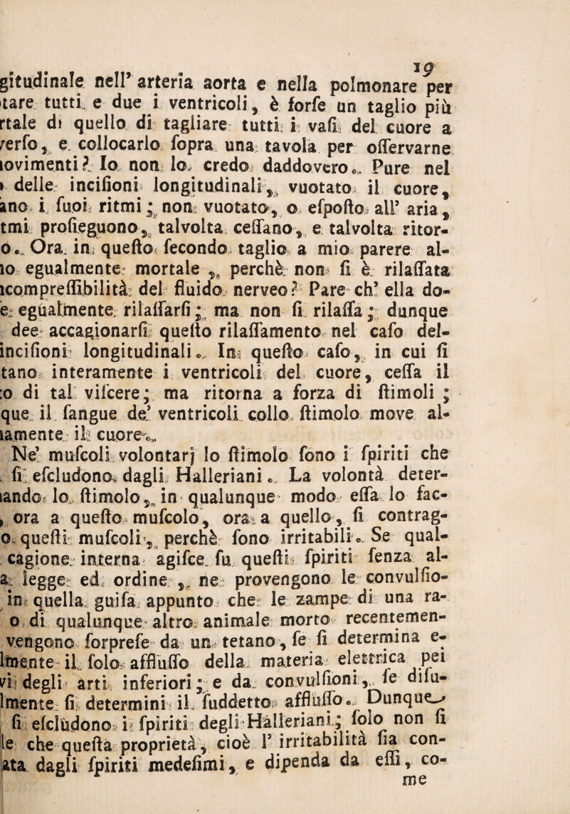 ig gitudinale nell arteria sorta e nella polmonare per tare tatti e due i ventricoli, è forfè an taglio più rtale di quello di tagliare tutti; h vafi del cuore a ferfo , e, collocarlo fopra una tavola per offervarne lovimenti? Io non lo, credo daddovcro,. Pure nel i delle: incifioni longitudinali,, vuotato» il cuore, ano l fuoii ritmi • noni vuotato, o> efpofto all5 aria , tmi profieguono, talvolta ceffano, e talvolta ritor- o. Ora in, quello* fecondo taglio a mio parere al¬ io egualmente: mortale perchè: non fi è rilaffata ìcompreffibilità: del fluido nerveo? Pare eh5 ella do» ej egùaltnente rilalfarfi; ma non fi rilaffa; dunque dee accagionarli quello rilaffamento nel cafo del- incifioni longitudinali « Ina quello cafo , in cui fi tano interamente i ventricoli del cuore, ceffa il :o di tal vifeere; ma ritorna a forza di (limoli ; que il fangue de! ventricoli collo, (limolo move al¬ tamente ili cuprea Ne’ mufcoli volontari lo (limolo fono i fpiriti che fi: efcludonos dagli Halleriani « La volontà deter- landot Io* (limolo,, in qualunque modo effa lo fac- , ora a quello mufcolo, orata quello, fi contrag- o quelli mufcoli), perchè fono irritabilik Se qual- càgione interna agifee, fu quellk fpiriti fenza al- a legge: ed ordine ,s ne; provengono le convulfio- quella gaffa, appunto che le zampe di una ra- o di qualunque altro animale morto recentemen- vengono forprefe da un: tetano , fe fi determina e- itnente il, fole affluii© della materia elettrica pei vii degli arti inferiori e da; convulfioni ,„ fe dilu- lmente, fi determini; il. fuddetto affluffo*.. Dunque^ fi efciùdonoì il fpiriti degli Halleriani .; fo*o non li le che quella proprietà, cioè l5 irritabilità ha can¬ ata dagli fpiriti medefimi, e dipenda da effi, co¬ me