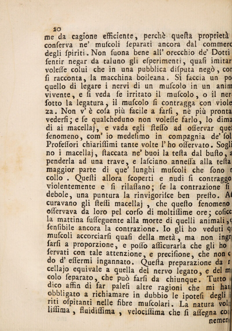 IO me da cagione efficiente , perchè quella proprietà conferva ne’ mulcoli (eparati ancora dal commerc degli fpiriti . Non fuona bene all8 orecchio de’ Dotti fentir negar da taluno gii efperimenti, quali imitar voleffe colui che in una pubblica difputa negò, cor li racconta , la macchina boileana . Si faccia un po quello di legare i nervi di un mufcolo in un anìm vivente, e fi veda fe irritato il mufcolo, o il ner fatto la legatura, il mufcolo fi contragga con viole za. Non v* è cola più facile a farli , nè più pronta vederli; e fe qualcheduno non volefle farlo, lo dima di ai macella], e vada egli fteffo ad ofiervar quel fenomeno, com* io medefimo in compagnia de’ fol Profeffori chiariffimi tante volte l’ho offervato. Sogli no i macella], fiaccata ne* buoi la tefta dal bullo, a penderla ad una trave, e lafciano annetta alla tefta maggior parte di que* lunghi mufcoli che fono r collo . Quelli allora fcoperti e nudi fi contraggo violentemente e fi rikflano; fe la contrazione li debole, una puntura la rinvigorilce ben prello. Ai curavano gli ftellì macellaj , che quello fenomeno offervava da loro pei corfo di moltiflìme ore; coficc la mattina fuffeguente alla morte di quelli animali fenfibile ancora la contrazione. Io gli ho veduti q mufcoli accorciarli quali della metà , ma non ingr; farli a proporzione, e pollò afficurarla che gli ho fervati con tale attenzione, e precifione, che none do d eflermi ingannato. Quella preparazione da r cellajo equivale a quella del nervo legato, e del nn colo feparato, che può farli da chiunque. Tutto dico affin di far palefi altre ragioni che mi hai: obbligato a richiamare in dubbio le ipotefi degli riti ofpitanti nelle fibre mufcolari. La natura voi: liiiima , fluidiflìma , velociffima che fi affegna eoe nemer