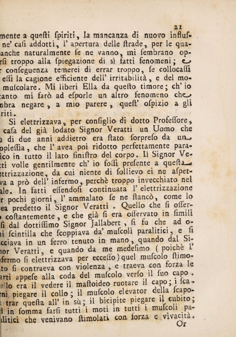 mente a quelli fpiriti, la mancanza di nuovo influf* ne’ cafi addotti, ì5 apertura delle ftrade, par le qua- anche naturalmente fe ne vanno, mi fembrano cp- rfi troppo alla fpiegazione di sì fatti fenomeni ; : confeguenza temerei di errar troppo, le collocali! elfi la cagione efficiente dell’ irritabilità, e del mo- mulcolare. Mi liberi Ella da quello timore; ch’io :anto mi farò ad efporle un altro fenomeno che^ nbra negare , a mio parere , quell’ ofpizio a gli riti. Si elettrizzava, per configlio di dotto Profeffore, cafa del già lodato Signor Veratri un Uomo che i di due anni addietro era flato lòrprefo da un^ opleffia, che i5 avea poi ridotto perfettamente para- ico in tutto il lato fini Aro del corpo. Il Signor Ve- :ti volle gentilmente eh5 io folli preferite a quefta—§ ìttrizzazione, da cui niente di follievo ei ne afpet- va a prò dell’ infermo, perchè troppo invecchiato nel ile. In latti eli end oli continuata 1 eletti izsazione r pochi giorni, 1’ ammalato fe ne fianco, come lo ea predetto il Signor Veratti . Quello che fi oneì« > collantemente, e che già fi era offervato in limili fi dal dottiffimo Signor jallabert , fi tu che ad o- fi Scintilla che feoppiava da9 mufcoii paralitici , e li celava in un ferro tenuto in mano, quando dal bi- lor Veratti 5 e quando da me mede amo ( poiché 1 ifermo fi elettrizzava per eccello)quel mufcolo flimo- to fi contraeva con violenza „ e traeva con forza le arti appefe alla coda del mufcolo vena'il mo c^po e lo era il vedere il maftoideo ruotare il capo; 1 .ca¬ rni piegare il collo ; il mufcolo elevato? cella fcapo- i trar quella all’ in su; il bicipite piegare il cubito, 1 in Comma farli tutti i moti in tutti 1 mufeo 1 _ pa¬ titici che venivano ftimolati con- forza e vivami . ù S