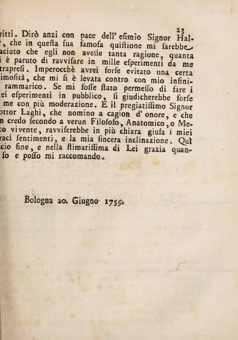ritti. Dirò anzi con pace dell’ efimio Signor Hai- che in quella fua famofa quifìione mi farebbe aciuto che egli non avelie tanta ragione, quanta i è partito di ravvifare in mille efperimenti da me traprefi ». Imperocché avrei forfè evitato una certa imofità, che mi fi è levata contro con mio infini- rammarico. Se mi foffe flato permeilo di fare i ei efperimenti in pubblico, fi giudicherebbe forfè me con più moderazione. E il pregiatiffimo Signor attor Laghi, che nomino a cagion d? onore, e che n credo fecondo a verun Filofofo, Anatomico, o Me- :o vivente, ravviferebbe in più chiara giufa i miei rad /entimemi, e la mia fincera inclinazione. Qui ciò fine, e nella flimatiflima di Lei grazia o uà ti¬ fo e pollo mi raccomando». V Bologna ao. Giugni 175^